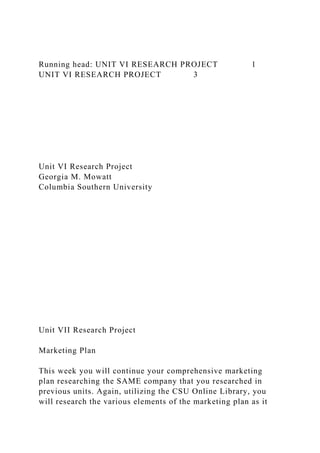 Running head: UNIT VI RESEARCH PROJECT 1
UNIT VI RESEARCH PROJECT 3
Unit VI Research Project
Georgia M. Mowatt
Columbia Southern University
Unit VII Research Project
Marketing Plan
This week you will continue your comprehensive marketing
plan researching the SAME company that you researched in
previous units. Again, utilizing the CSU Online Library, you
will research the various elements of the marketing plan as it
 
