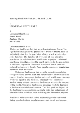 Running Head: UNIVERSAL HEATH CARE
1
UNIVERSAL HEATH CARE
5
Universal Healthcare
Tasha Smith
Zachary Martin
04/16/2016
Universal Health Care
Universal healthcare has had significant reforms. One of the
significant changes is the provision of free healthcare. It is an
undeniable fact that the provision of free health services has
some benefits. The benefits of provision of free universal
healthcare include improved health care to people. Universal
healthcare provides accessible health services to the population
in different regions in the world. Universal health care has
reduced high poverty levels. Poor people can access specialized
treatment such as cancer.
Universal health care has seen the majority population
seek preventive care to avert the occurrence of diseases such as
cancer. Another advantage is that universal health care coverage
promotes equality and fairness. Irrespective of income or
wealth, every person can access health care services in any part
of the world. Universal health care coverage leads to decrease
in healthcare administrative costs. This is a positive impact on
the healthcare organizations. A single body has undertaken all
administrative activities such as billing and insurance payouts.
Universal healthcare has led to economic growth and better
living standards since population does not spend much money
 