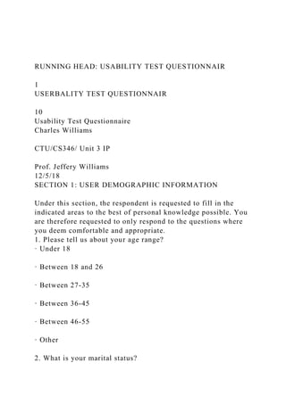 RUNNING HEAD: USABILITY TEST QUESTIONNAIR
1
USERBALITY TEST QUESTIONNAIR
10
Usability Test Questionnaire
Charles Williams
CTU/CS346/ Unit 3 IP
Prof. Jeffery Williams
12/5/18
SECTION 1: USER DEMOGRAPHIC INFORMATION
Under this section, the respondent is requested to fill in the
indicated areas to the best of personal knowledge possible. You
are therefore requested to only respond to the questions where
you deem comfortable and appropriate.
1. Please tell us about your age range?
· Under 18
· Between 18 and 26
· Between 27-35
· Between 36-45
· Between 46-55
· Other
2. What is your marital status?
 