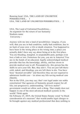 Running head: USA, THE LAND OF UNLIMITED
POSSIBILITIES... 1
USA, THE LAND OF UNLIMITED POSSIBILITIES... 2
USA, The Land of Unlimited Possibilities...
An argument for the return of our humanity
Students name
University -
Journey with me into a land of possibilities: imagine, if you
will, that you are in bad condition, really bad condition, due to
no fault of your own: a life or death situation. You happened to
have been in the wrong place at the wrong time; a place you
actually didn’t have any say about being at in the first place.
You are bleeding, mangled, in unspeakable pain, perhaps even
lost a limb or two. Fortuitous for you, you are in America! You
are in the hands of an educated, legally acknowledged medical
provider that has the knowledge, ability, and has sworn to
provide medical care to all. Presumptively, this person has the
skills to save your life. But, they don’t. You are just left there:
cold, naked, and bleeding; you are left there to die. You have
been “deemed unviable” and therefore they are not required to
administer health care – let alone any life-saving medical care
(Smith).
Not in the USA, you may say; that’s not legal under our noble
constitution! Our agencies of humanity preach respect for all
life; our progressive, understanding, “all lives matter”
government would not allow such a thing. That simply does not
happen in one of the most advanced medical systems in the
world! Think again.
On February 25, 2019, the United States Senate voted “to block
consideration of a measure” that would enable legal charges to
be brought against any medical professional that does nothing to
 
