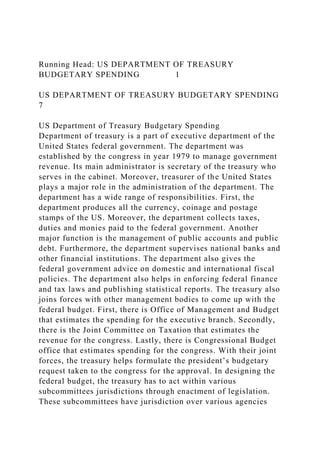 Running Head: US DEPARTMENT OF TREASURY
BUDGETARY SPENDING 1
US DEPARTMENT OF TREASURY BUDGETARY SPENDING
7
US Department of Treasury Budgetary Spending
Department of treasury is a part of executive department of the
United States federal government. The department was
established by the congress in year 1979 to manage government
revenue. Its main administrator is secretary of the treasury who
serves in the cabinet. Moreover, treasurer of the United States
plays a major role in the administration of the department. The
department has a wide range of responsibilities. First, the
department produces all the currency, coinage and postage
stamps of the US. Moreover, the department collects taxes,
duties and monies paid to the federal government. Another
major function is the management of public accounts and public
debt. Furthermore, the department supervises national banks and
other financial institutions. The department also gives the
federal government advice on domestic and international fiscal
policies. The department also helps in enforcing federal finance
and tax laws and publishing statistical reports. The treasury also
joins forces with other management bodies to come up with the
federal budget. First, there is Office of Management and Budget
that estimates the spending for the executive branch. Secondly,
there is the Joint Committee on Taxation that estimates the
revenue for the congress. Lastly, there is Congressional Budget
office that estimates spending for the congress. With their joint
forces, the treasury helps formulate the president’s budgetary
request taken to the congress for the approval. In designing the
federal budget, the treasury has to act within various
subcommittees jurisdictions through enactment of legislation.
These subcommittees have jurisdiction over various agencies
 