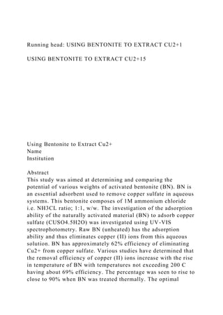 Running head: USING BENTONITE TO EXTRACT CU2+1
USING BENTONITE TO EXTRACT CU2+15
Using Bentonite to Extract Cu2+
Name
Institution
Abstract
This study was aimed at determining and comparing the
potential of various weights of activated bentonite (BN). BN is
an essential adsorbent used to remove copper sulfate in aqueous
systems. This bentonite composes of 1M ammonium chloride
i.e. NH3CL ratio; 1:1, w/w. The investigation of the adsorption
ability of the naturally activated material (BN) to adsorb copper
sulfate (CUSO4.5H2O) was investigated using UV-VIS
spectrophotometry. Raw BN (unheated) has the adsorption
ability and thus eliminates copper (II) ions from this aqueous
solution. BN has approximately 62% efficiency of eliminating
Cu2+ from copper sulfate. Various studies have determined that
the removal efficiency of copper (II) ions increase with the rise
in temperature of BN with temperatures not exceeding 200 C
having about 69% efficiency. The percentage was seen to rise to
close to 90% when BN was treated thermally. The optimal
 