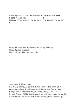 Running head: USING IT TO MODEL BEHAVIOR FOR
POLICY MAKING 1
USING IT TO MODEL BEHAVIOR FOR POLICY MAKING
9
Using IT to Model Behaviour for Policy Making
Naga Devika Cheekati
University of The Cumberlands
Annotated Bibliography
Li, W., & Zhang, X. (2014). Simulation of the smart grid
communications: Challenges, techniques, and future trends.
Computers & Electrical Engineering, 40(1), 270-288.
Li and Zhang (2014), investigate how technology can be used in
a simulation that would aid in determining how effectively
 