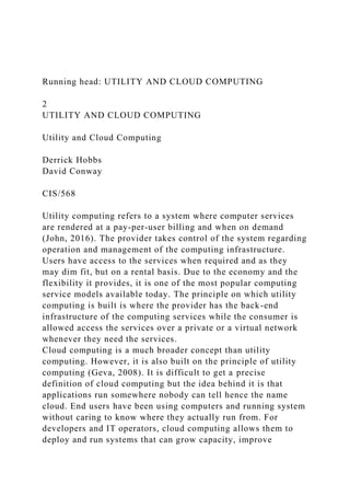 Running head: UTILITY AND CLOUD COMPUTING
2
UTILITY AND CLOUD COMPUTING
Utility and Cloud Computing
Derrick Hobbs
David Conway
CIS/568
Utility computing refers to a system where computer services
are rendered at a pay-per-user billing and when on demand
(John, 2016). The provider takes control of the system regarding
operation and management of the computing infrastructure.
Users have access to the services when required and as they
may dim fit, but on a rental basis. Due to the economy and the
flexibility it provides, it is one of the most popular computing
service models available today. The principle on which utility
computing is built is where the provider has the back-end
infrastructure of the computing services while the consumer is
allowed access the services over a private or a virtual network
whenever they need the services.
Cloud computing is a much broader concept than utility
computing. However, it is also built on the principle of utility
computing (Geva, 2008). It is difficult to get a precise
definition of cloud computing but the idea behind it is that
applications run somewhere nobody can tell hence the name
cloud. End users have been using computers and running system
without caring to know where they actually run from. For
developers and IT operators, cloud computing allows them to
deploy and run systems that can grow capacity, improve
 