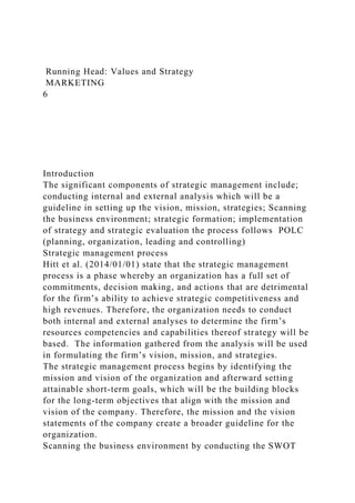 Running Head: Values and Strategy
MARKETING
6
Introduction
The significant components of strategic management include;
conducting internal and external analysis which will be a
guideline in setting up the vision, mission, strategies; Scanning
the business environment; strategic formation; implementation
of strategy and strategic evaluation the process follows POLC
(planning, organization, leading and controlling)
Strategic management process
Hitt et al. (2014/01/01) state that the strategic management
process is a phase whereby an organization has a full set of
commitments, decision making, and actions that are detrimental
for the firm’s ability to achieve strategic competitiveness and
high revenues. Therefore, the organization needs to conduct
both internal and external analyses to determine the firm’s
resources competencies and capabilities thereof strategy will be
based. The information gathered from the analysis will be used
in formulating the firm’s vision, mission, and strategies.
The strategic management process begins by identifying the
mission and vision of the organization and afterward setting
attainable short-term goals, which will be the building blocks
for the long-term objectives that align with the mission and
vision of the company. Therefore, the mission and the vision
statements of the company create a broader guideline for the
organization.
Scanning the business environment by conducting the SWOT
 
