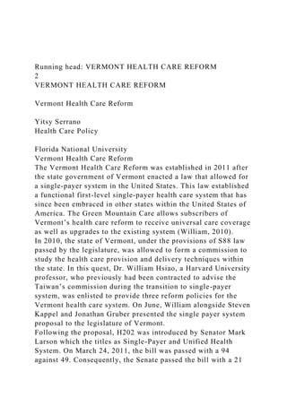 Running head: VERMONT HEALTH CARE REFORM
2
VERMONT HEALTH CARE REFORM
Vermont Health Care Reform
Yitsy Serrano
Health Care Policy
Florida National University
Vermont Health Care Reform
The Vermont Health Care Reform was established in 2011 after
the state government of Vermont enacted a law that allowed for
a single-payer system in the United States. This law established
a functional first-level single-payer health care system that has
since been embraced in other states within the United States of
America. The Green Mountain Care allows subscribers of
Vermont’s health care reform to receive universal care coverage
as well as upgrades to the existing system (William, 2010).
In 2010, the state of Vermont, under the provisions of S88 law
passed by the legislature, was allowed to form a commission to
study the health care provision and delivery techniques within
the state. In this quest, Dr. William Hsiao, a Harvard University
professor, who previously had been contracted to advise the
Taiwan’s commission during the transition to single-payer
system, was enlisted to provide three reform policies for the
Vermont health care system. On June, William alongside Steven
Kappel and Jonathan Gruber presented the single payer system
proposal to the legislature of Vermont.
Following the proposal, H202 was introduced by Senator Mark
Larson which the titles as Single-Payer and Unified Health
System. On March 24, 2011, the bill was passed with a 94
against 49. Consequently, the Senate passed the bill with a 21
 