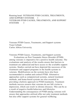 Running head: VETERANS PTSD CAUSES, TREATMENTS,
AND SUPPORT SYSTEMS 1
VETERANS PTSD CAUSES, TREATMENTS, AND SUPPORT
SYSTEMS 3
Veterans PTSD Causes, Treatments, and Support systems
Yoan Collado
Carlos Albizu University
Veterans PTSD Causes, Treatments, and Support systems
Evaluations on Post Traumatic Stress Disorder (PTSD)
among veterans is imperative for a positive health outcome. The
evaluations and analysis of the results ensure that barriers to
treatment are addressed and have access to the available support
systems. Studies carried out have depicted the successes of the
treatments and support programs in the health systems to
veterans. Modifications on the systems have also been
recommended to combat and control PTSD. Alternative
approaches such as computerized systems, natural treatment
methods, and home-based systems are also essential in
providing a holistic approach in PTSD treatments. Treatment
methods success ensures that veterans do not fall victim to
depression, which can result in chronic diseases. This can be as
a result of negative health behaviors and lifestyles.
Understanding the consequences of PTSD among veterans will
ensure that approaches utilized offer not only treatment methods
but also offer support systems for general wellbeing.
 