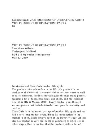 Running head: VICE PRESIDENT OF OPERATIONS PART 2
VICE PRESIDENT OF OPERATIONS PART 2
10
VICE PRESIDENT OF OPERATIONS PART 2
Shaquinna Wilson
Christopher McGrath
BUS 515 Operation Management
May 12, 2019
Weaknesses of Coca-Cola product life cycle
The product life cycle refers to the life of a product in the
market on the bases of its commercial or business costs as well
as sales measures. Product lifecycle goes through many phases,
requires a lot of tools, processes, and skills, and professional
discipline (De & Meyer, 2010). Every product goes through
various phases that include introduction, growth, maturity, and
decline.
Coca-Cola is in the maturity stage of product life cycle and has
had a very long product cycle. Since its introduction to the
market in 1886, it has always been at the maturity stage. At this
stage, a product is very profitable as compared to when it is in
other stages. Due to the fact that the product yields a lot of
 