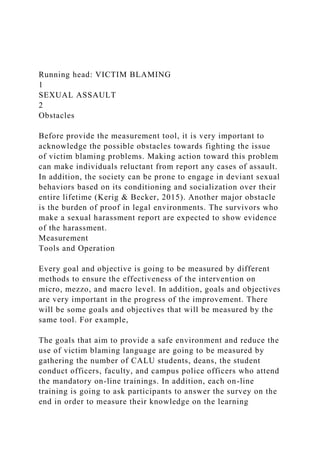 Running head: VICTIM BLAMING
1
SEXUAL ASSAULT
2
Obstacles
Before provide the measurement tool, it is very important to
acknowledge the possible obstacles towards fighting the issue
of victim blaming problems. Making action toward this problem
can make individuals reluctant from report any cases of assault.
In addition, the society can be prone to engage in deviant sexual
behaviors based on its conditioning and socialization over their
entire lifetime (Kerig & Becker, 2015). Another major obstacle
is the burden of proof in legal environments. The survivors who
make a sexual harassment report are expected to show evidence
of the harassment.
Measurement
Tools and Operation
Every goal and objective is going to be measured by different
methods to ensure the effectiveness of the intervention on
micro, mezzo, and macro level. In addition, goals and objectives
are very important in the progress of the improvement. There
will be some goals and objectives that will be measured by the
same tool. For example,
The goals that aim to provide a safe environment and reduce the
use of victim blaming language are going to be measured by
gathering the number of CALU students, deans, the student
conduct officers, faculty, and campus police officers who attend
the mandatory on-line trainings. In addition, each on-line
training is going to ask participants to answer the survey on the
end in order to measure their knowledge on the learning
 