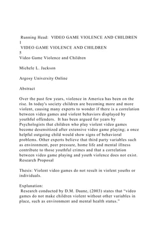 Running Head: VIDEO GAME VIOLENCE AND CHILDREN
1
VIDEO GAME VIOLENCE AND CHILDREN
5
Video Game Violence and Children
Michele L. Jackson
Argosy University Online
Abstract
Over the past few years, violence in America has been on the
rise. In today's society children are becoming more and more
violent, causing many experts to wonder if there is a correlation
between video games and violent behaviors displayed by
youthful offenders. It has been argued for years by
Psychologists that children who play violent video games
become desensitized after extensive video game playing; a once
helpful outgoing child would show signs of behavioral
problems. Other experts believe that third party variables such
as environment, peer pressure, home life and mental illness
contribute to those youthful crimes and that a correlation
between video game playing and youth violence does not exist.
Research Proposal
Thesis: Violent video games do not result in violent youths or
individuals.
Explanation:
Research conducted by D.M. Daane, (2003) states that “video
games do not make children violent without other variables in
place, such as environment and mental health status.”
 