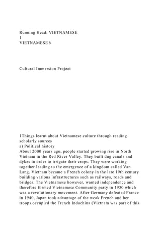 Running Head: VIETNAMESE
1
VIETNAMESE 6
Cultural Immersion Project
1Things learnt about Vietnamese culture through reading
scholarly sources
a) Political history
About 2000 years ago, people started growing rise in North
Vietnam in the Red River Valley. They built dug canals and
dykes in order to irrigate their crops. They were working
together leading to the emergence of a kingdom called Van
Lang. Vietnam became a French colony in the late 19th century
building various infrastructures such as railways, roads and
bridges. The Vietnamese however, wanted independence and
therefore formed Vietnamese Community party in 1930 which
was a revolutionary movement. After Germany defeated France
in 1940, Japan took advantage of the weak French and her
troops occupied the French Indochina (Vietnam was part of this
 