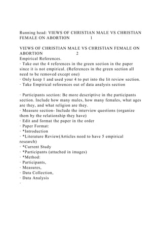 Running head: VIEWS OF CHRISTIAN MALE VS CHRISTIAN
FEMALE ON ABORTION 1
VIEWS OF CHRISTIAN MALE VS CHRISTIAN FEMALE ON
ABORTION 2
Empirical References.
· Take out the 4 references in the green section in the paper
since it is not empirical. (References in the green section all
need to be removed except one)
· Only keep 1 and used your 4 to put into the lit review section.
· Take Empirical references out of data analysis section
· Participants section: Be more descriptive in the participants
section. Include how many males, how many females, what ages
are they, and what religion are they.
· Measure section- Include the interview questions (organize
them by the relationship they have)
· Edit and format the paper in the order
· Paper Format:
· *Introduction
· *Literature Review(Articles need to have 5 empirical
research)
· *Current Study
· *Participants (attached in images)
· *Method:
· Participants,
· Measures,
· Data Collection,
· Data Analysis
·
 