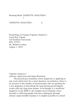Running Head: VIGNETTE ANALYSIS I
1
VIGNETTE ANALYSIS I 6
Psychology of Trauma-Vignette Analysis I
Laura Kay Utgard
Cal Southern University
PSY: 87519
Dr. Barbara Lackey
August 1, 2018
Vignette Analysis I
Anxiety, depression and anger Reactions
The present post-traumatic stress diagnostic is applying to
one event which lasts for a short duration, nevertheless, there is
an increase in the number of professionals who are pushing for
a new diagnosis in describing the long-lasting psychological
events after the long term trauma. Even though it is unofficial
diagnosis in the DSM-5, the complex post-traumatic stress
disorder is affecting people who have undergone through
chronic unpreventable traumas it is slightly possible to control
 