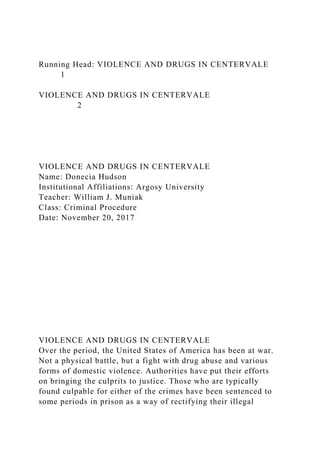 Running Head: VIOLENCE AND DRUGS IN CENTERVALE
1
VIOLENCE AND DRUGS IN CENTERVALE
2
VIOLENCE AND DRUGS IN CENTERVALE
Name: Donecia Hudson
Institutional Affiliations: Argosy University
Teacher: William J. Muniak
Class: Criminal Procedure
Date: November 20, 2017
VIOLENCE AND DRUGS IN CENTERVALE
Over the period, the United States of America has been at war.
Not a physical battle, but a fight with drug abuse and various
forms of domestic violence. Authorities have put their efforts
on bringing the culprits to justice. Those who are typically
found culpable for either of the crimes have been sentenced to
some periods in prison as a way of rectifying their illegal
 