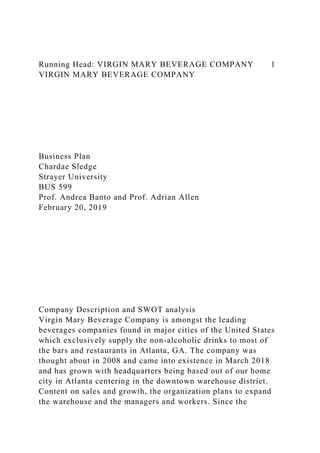 Running Head: VIRGIN MARY BEVERAGE COMPANY 1
VIRGIN MARY BEVERAGE COMPANY
Business Plan
Chardae Sledge
Strayer University
BUS 599
Prof. Andrea Banto and Prof. Adrian Allen
February 20, 2019
Company Description and SWOT analysis
Virgin Mary Beverage Company is amongst the leading
beverages companies found in major cities of the United States
which exclusively supply the non-alcoholic drinks to most of
the bars and restaurants in Atlanta, GA. The company was
thought about in 2008 and came into existence in March 2018
and has grown with headquarters being based out of our home
city in Atlanta centering in the downtown warehouse district.
Content on sales and growth, the organization plans to expand
the warehouse and the managers and workers. Since the
 