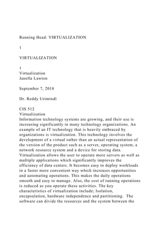 Running Head: VIRTUALIZATION
1
VIRTUALIZATION
1
Virtualization
Janella Lawton
September 7, 2018
Dr. Reddy Urimindi
CIS 512
Virtualization
Information technology systems are growing, and their use is
increasing significantly in many technology organizations. An
example of an IT technology that is heavily embraced by
organizations is virtualization. This technology involves the
development of a virtual rather than an actual representation of
the version of the product such as a server, operating system, a
network resource system and a device for storing data.
Virtualization allows the user to operate more servers as well as
multiple applications which significantly improves the
efficiency of data centers. It becomes easy to deploy workloads
in a faster more convenient way which increases opportunities
and automating operations. This makes the daily operations
smooth and easy to manage. Also, the cost of running operations
is reduced as you operate these activities. The key
characteristics of virtualization include; Isolation,
encapsulation, hardware independence and partitioning. The
software can divide the resources and the system between the
 