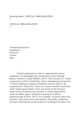 Running Head: VIRTUAL ORGANIZATION
1
VIRTUAL ORGANIZATION
3
Virtual Organization
Institution
Professor
Course
Date
Virtual organizations refer to organizations whose
employees are geographically spread and connect through
phone, internet or email (Hebert, 2017). The concept of a virtual
organization utilizes technology from a management perspective
in which employees engage in different tasks to achieve the
organization’s objectives. There are various benefits associated
with virtual organizations. First, the owner of the business
incurs lower overhead costs because a virtual organization
needs no office space, furniture or paying for utilities
(Shamsuzzoha & Helo, 2017). For example, an online education
business only needs tutors and students. Secondly, employees
are more satisfied due to the comfort of working from their own
 