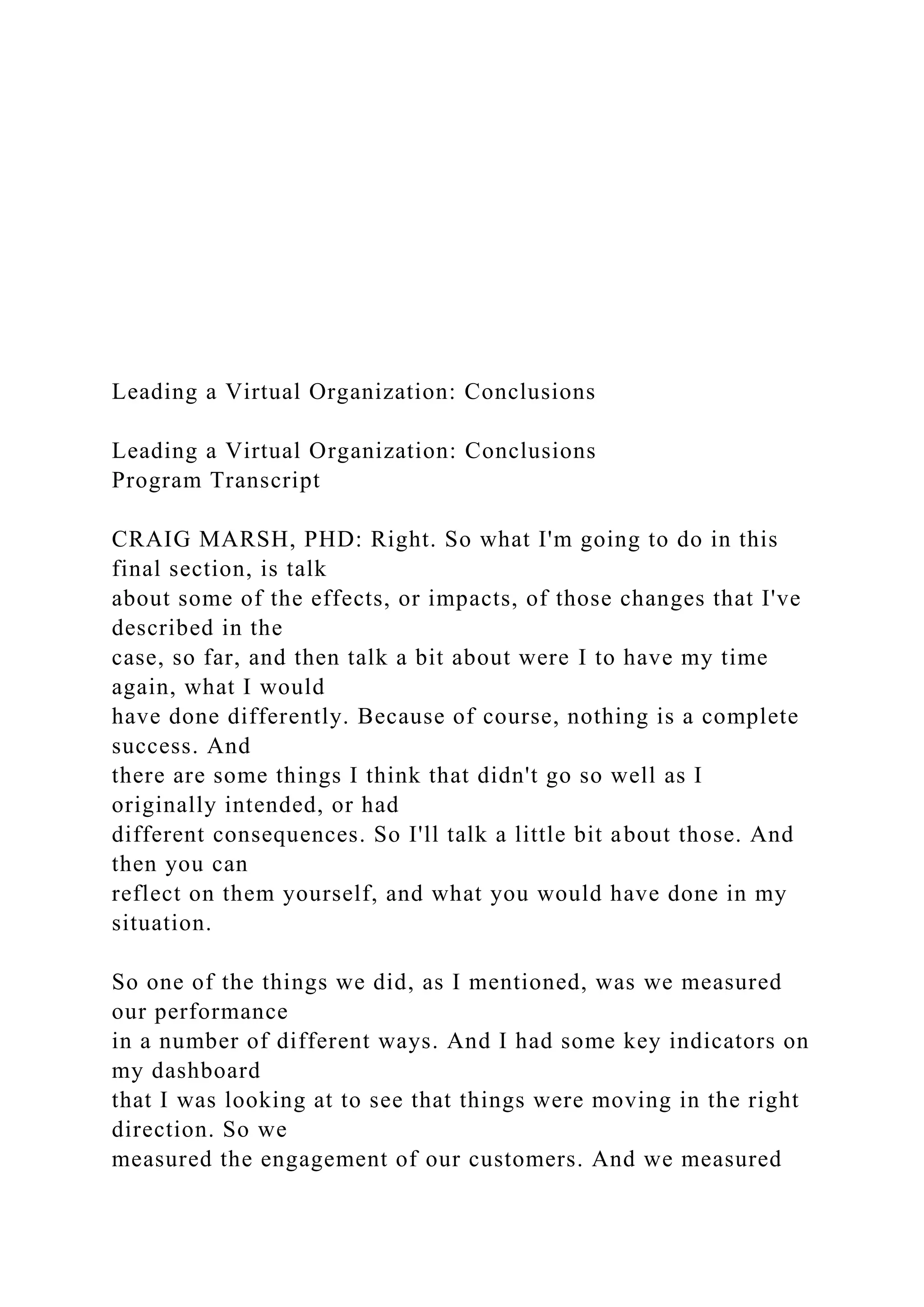Leading a Virtual Organization: Conclusions
Leading a Virtual Organization: Conclusions
Program Transcript
CRAIG MARSH, PHD: Right. So what I'm going to do in this
final section, is talk
about some of the effects, or impacts, of those changes that I've
described in the
case, so far, and then talk a bit about were I to have my time
again, what I would
have done differently. Because of course, nothing is a complete
success. And
there are some things I think that didn't go so well as I
originally intended, or had
different consequences. So I'll talk a little bit about those. And
then you can
reflect on them yourself, and what you would have done in my
situation.
So one of the things we did, as I mentioned, was we measured
our performance
in a number of different ways. And I had some key indicators on
my dashboard
that I was looking at to see that things were moving in the right
direction. So we
measured the engagement of our customers. And we measured
 