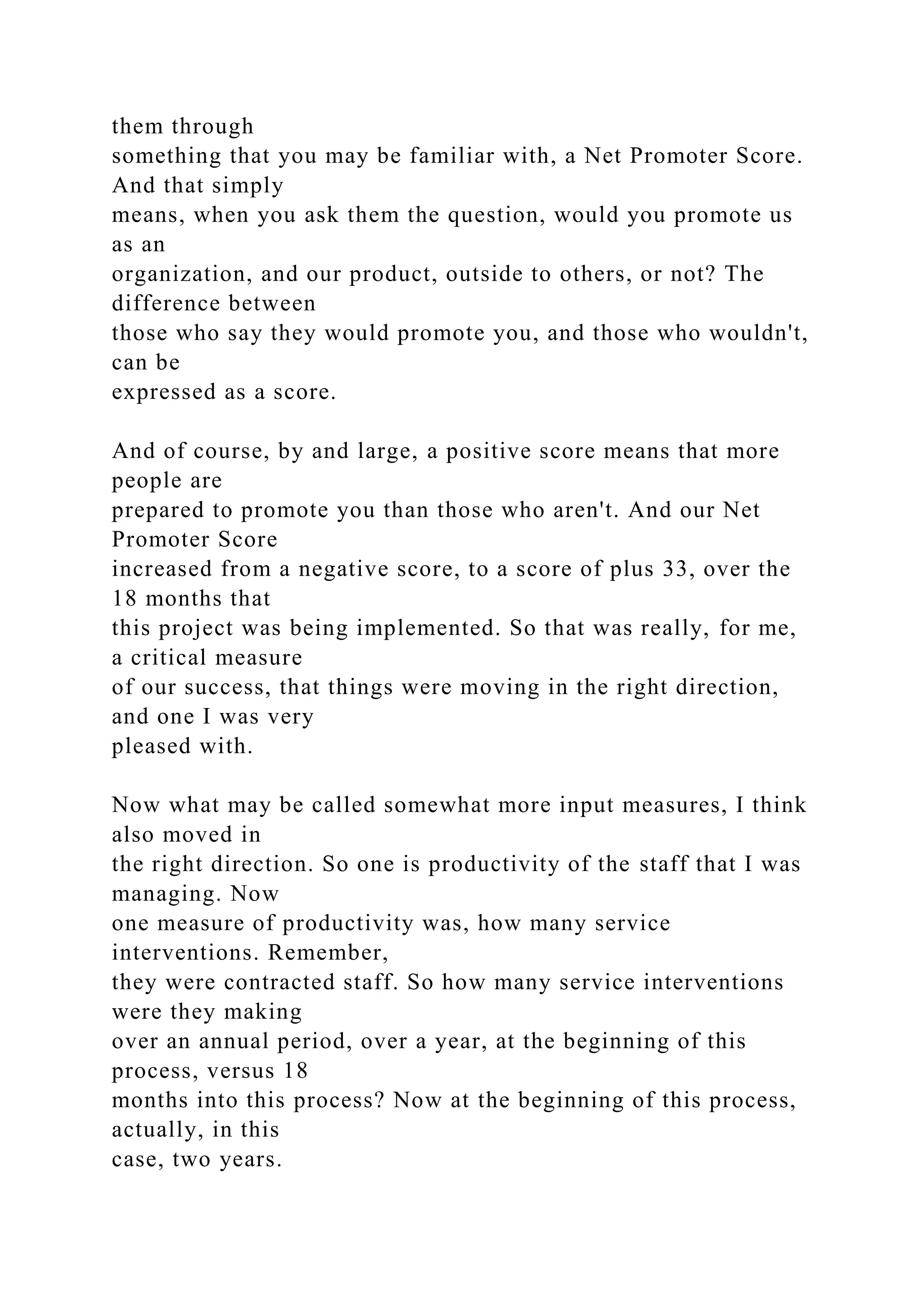 them through
something that you may be familiar with, a Net Promoter Score.
And that simply
means, when you ask them the question, would you promote us
as an
organization, and our product, outside to others, or not? The
difference between
those who say they would promote you, and those who wouldn't,
can be
expressed as a score.
And of course, by and large, a positive score means that more
people are
prepared to promote you than those who aren't. And our Net
Promoter Score
increased from a negative score, to a score of plus 33, over the
18 months that
this project was being implemented. So that was really, for me,
a critical measure
of our success, that things were moving in the right direction,
and one I was very
pleased with.
Now what may be called somewhat more input measures, I think
also moved in
the right direction. So one is productivity of the staff that I was
managing. Now
one measure of productivity was, how many service
interventions. Remember,
they were contracted staff. So how many service interventions
were they making
over an annual period, over a year, at the beginning of this
process, versus 18
months into this process? Now at the beginning of this process,
actually, in this
case, two years.
 