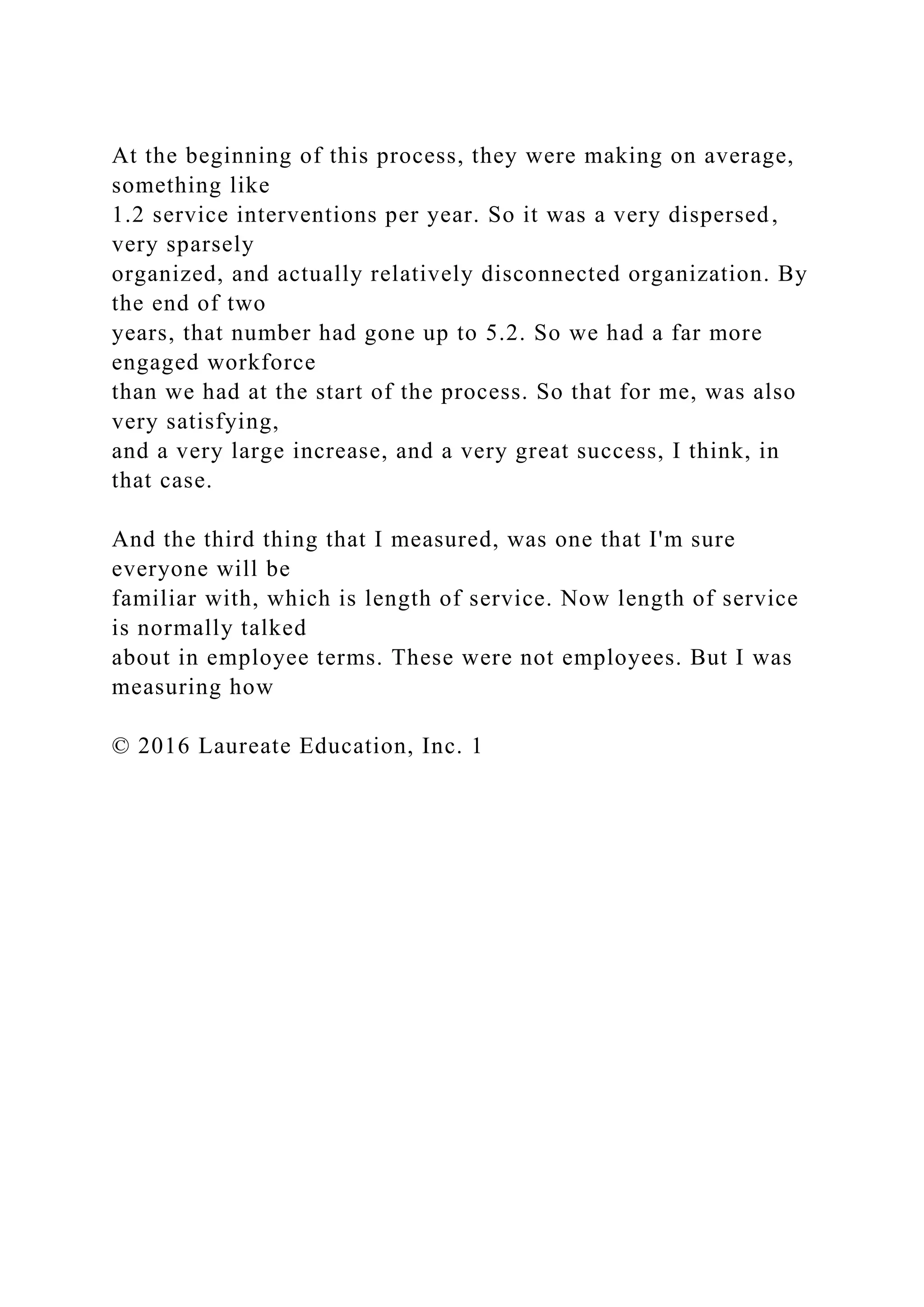 At the beginning of this process, they were making on average,
something like
1.2 service interventions per year. So it was a very dispersed,
very sparsely
organized, and actually relatively disconnected organization. By
the end of two
years, that number had gone up to 5.2. So we had a far more
engaged workforce
than we had at the start of the process. So that for me, was also
very satisfying,
and a very large increase, and a very great success, I think, in
that case.
And the third thing that I measured, was one that I'm sure
everyone will be
familiar with, which is length of service. Now length of service
is normally talked
about in employee terms. These were not employees. But I was
measuring how
© 2016 Laureate Education, Inc. 1
 