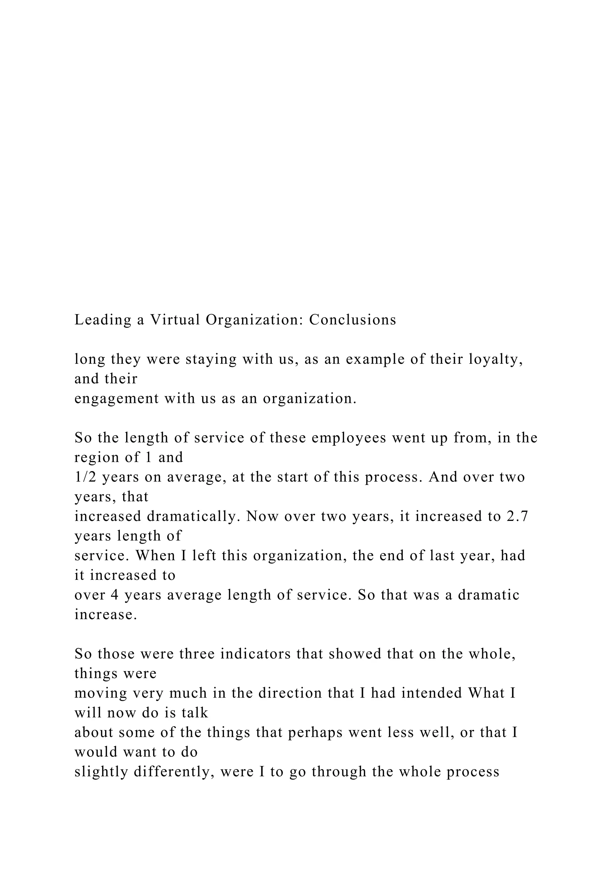 Leading a Virtual Organization: Conclusions
long they were staying with us, as an example of their loyalty,
and their
engagement with us as an organization.
So the length of service of these employees went up from, in the
region of 1 and
1/2 years on average, at the start of this process. And over two
years, that
increased dramatically. Now over two years, it increased to 2.7
years length of
service. When I left this organization, the end of last year, had
it increased to
over 4 years average length of service. So that was a dramatic
increase.
So those were three indicators that showed that on the whole,
things were
moving very much in the direction that I had intended What I
will now do is talk
about some of the things that perhaps went less well, or that I
would want to do
slightly differently, were I to go through the whole process
 