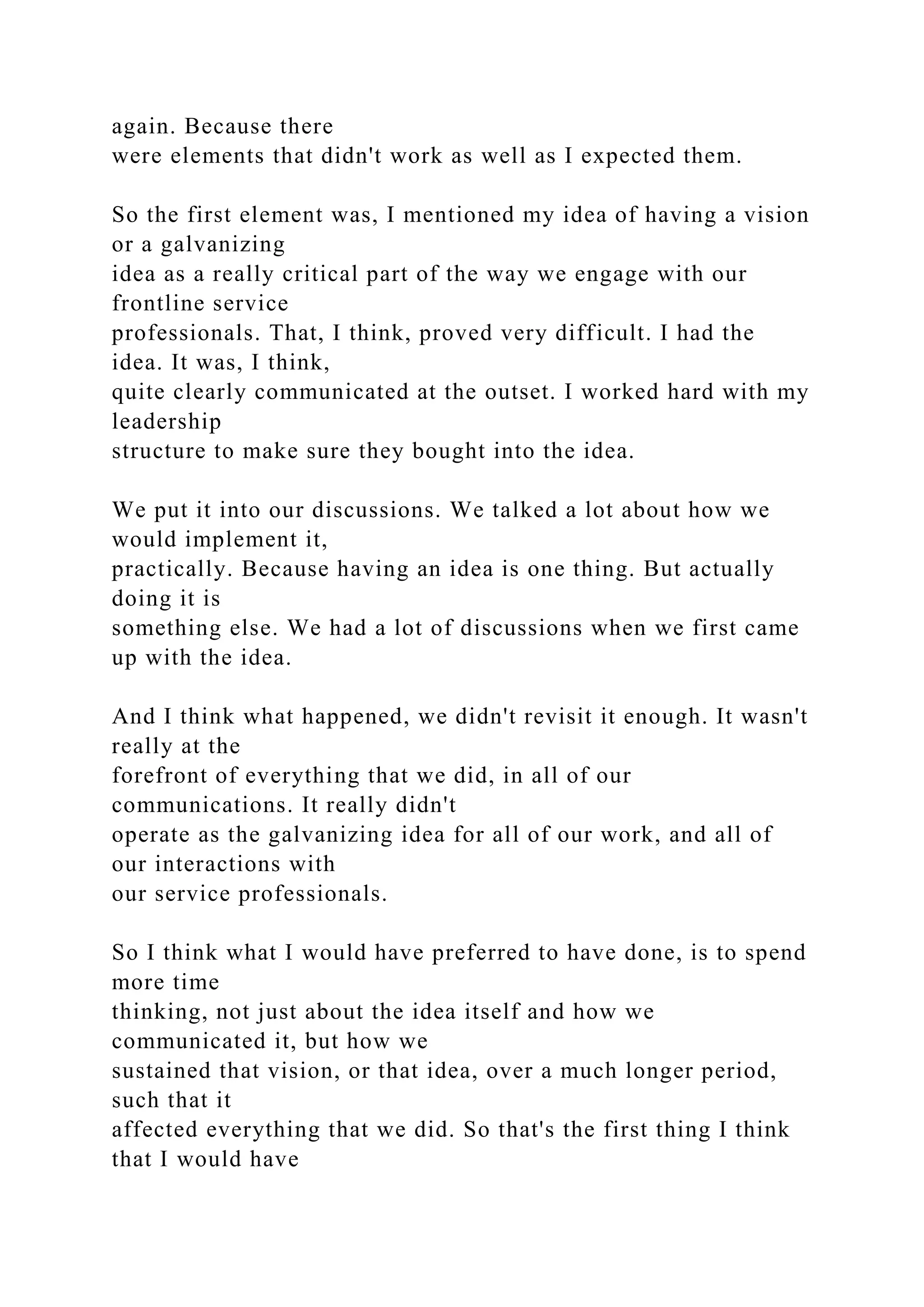 again. Because there
were elements that didn't work as well as I expected them.
So the first element was, I mentioned my idea of having a vision
or a galvanizing
idea as a really critical part of the way we engage with our
frontline service
professionals. That, I think, proved very difficult. I had the
idea. It was, I think,
quite clearly communicated at the outset. I worked hard with my
leadership
structure to make sure they bought into the idea.
We put it into our discussions. We talked a lot about how we
would implement it,
practically. Because having an idea is one thing. But actually
doing it is
something else. We had a lot of discussions when we first came
up with the idea.
And I think what happened, we didn't revisit it enough. It wasn't
really at the
forefront of everything that we did, in all of our
communications. It really didn't
operate as the galvanizing idea for all of our work, and all of
our interactions with
our service professionals.
So I think what I would have preferred to have done, is to spend
more time
thinking, not just about the idea itself and how we
communicated it, but how we
sustained that vision, or that idea, over a much longer period,
such that it
affected everything that we did. So that's the first thing I think
that I would have
 