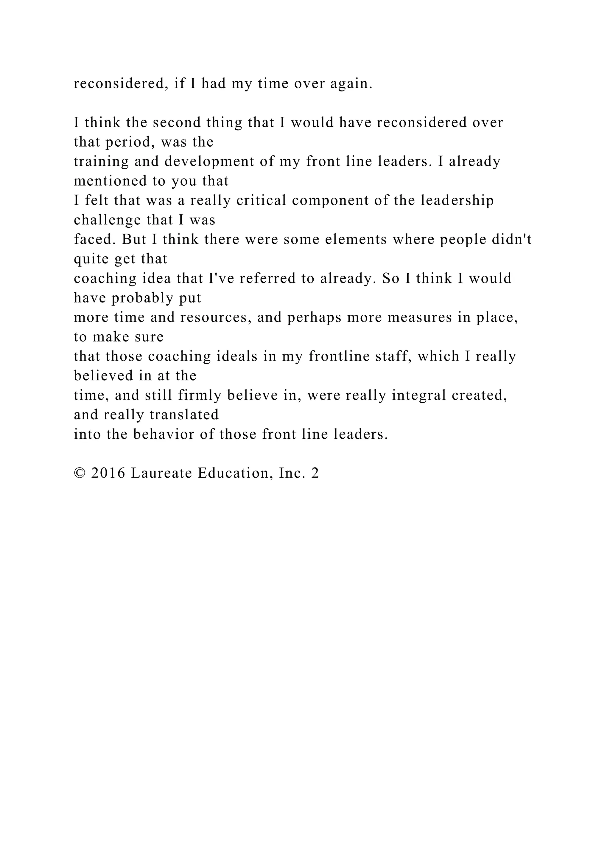 reconsidered, if I had my time over again.
I think the second thing that I would have reconsidered over
that period, was the
training and development of my front line leaders. I already
mentioned to you that
I felt that was a really critical component of the leadership
challenge that I was
faced. But I think there were some elements where people didn't
quite get that
coaching idea that I've referred to already. So I think I would
have probably put
more time and resources, and perhaps more measures in place,
to make sure
that those coaching ideals in my frontline staff, which I really
believed in at the
time, and still firmly believe in, were really integral created,
and really translated
into the behavior of those front line leaders.
© 2016 Laureate Education, Inc. 2
 