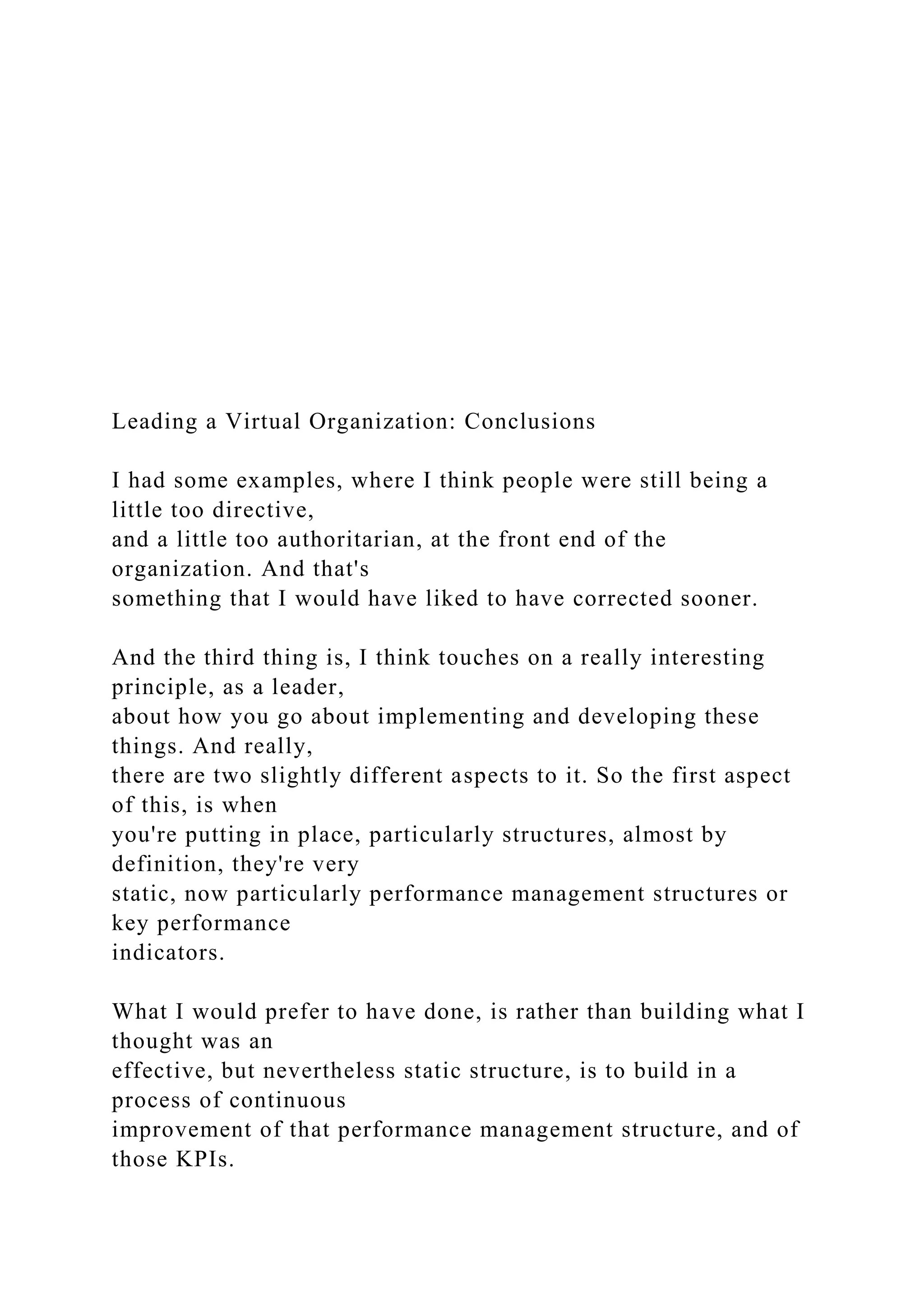 Leading a Virtual Organization: Conclusions
I had some examples, where I think people were still being a
little too directive,
and a little too authoritarian, at the front end of the
organization. And that's
something that I would have liked to have corrected sooner.
And the third thing is, I think touches on a really interesting
principle, as a leader,
about how you go about implementing and developing these
things. And really,
there are two slightly different aspects to it. So the first aspect
of this, is when
you're putting in place, particularly structures, almost by
definition, they're very
static, now particularly performance management structures or
key performance
indicators.
What I would prefer to have done, is rather than building what I
thought was an
effective, but nevertheless static structure, is to build in a
process of continuous
improvement of that performance management structure, and of
those KPIs.
 