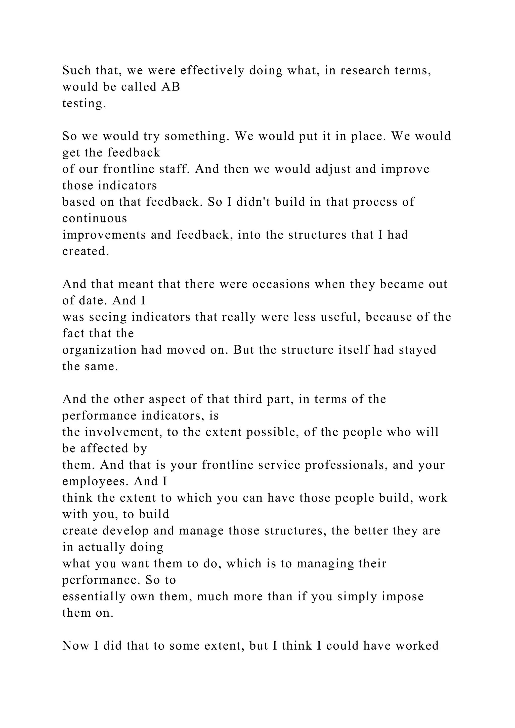 Such that, we were effectively doing what, in research terms,
would be called AB
testing.
So we would try something. We would put it in place. We would
get the feedback
of our frontline staff. And then we would adjust and improve
those indicators
based on that feedback. So I didn't build in that process of
continuous
improvements and feedback, into the structures that I had
created.
And that meant that there were occasions when they became out
of date. And I
was seeing indicators that really were less useful, because of the
fact that the
organization had moved on. But the structure itself had stayed
the same.
And the other aspect of that third part, in terms of the
performance indicators, is
the involvement, to the extent possible, of the people who will
be affected by
them. And that is your frontline service professionals, and your
employees. And I
think the extent to which you can have those people build, work
with you, to build
create develop and manage those structures, the better they are
in actually doing
what you want them to do, which is to managing their
performance. So to
essentially own them, much more than if you simply impose
them on.
Now I did that to some extent, but I think I could have worked
 