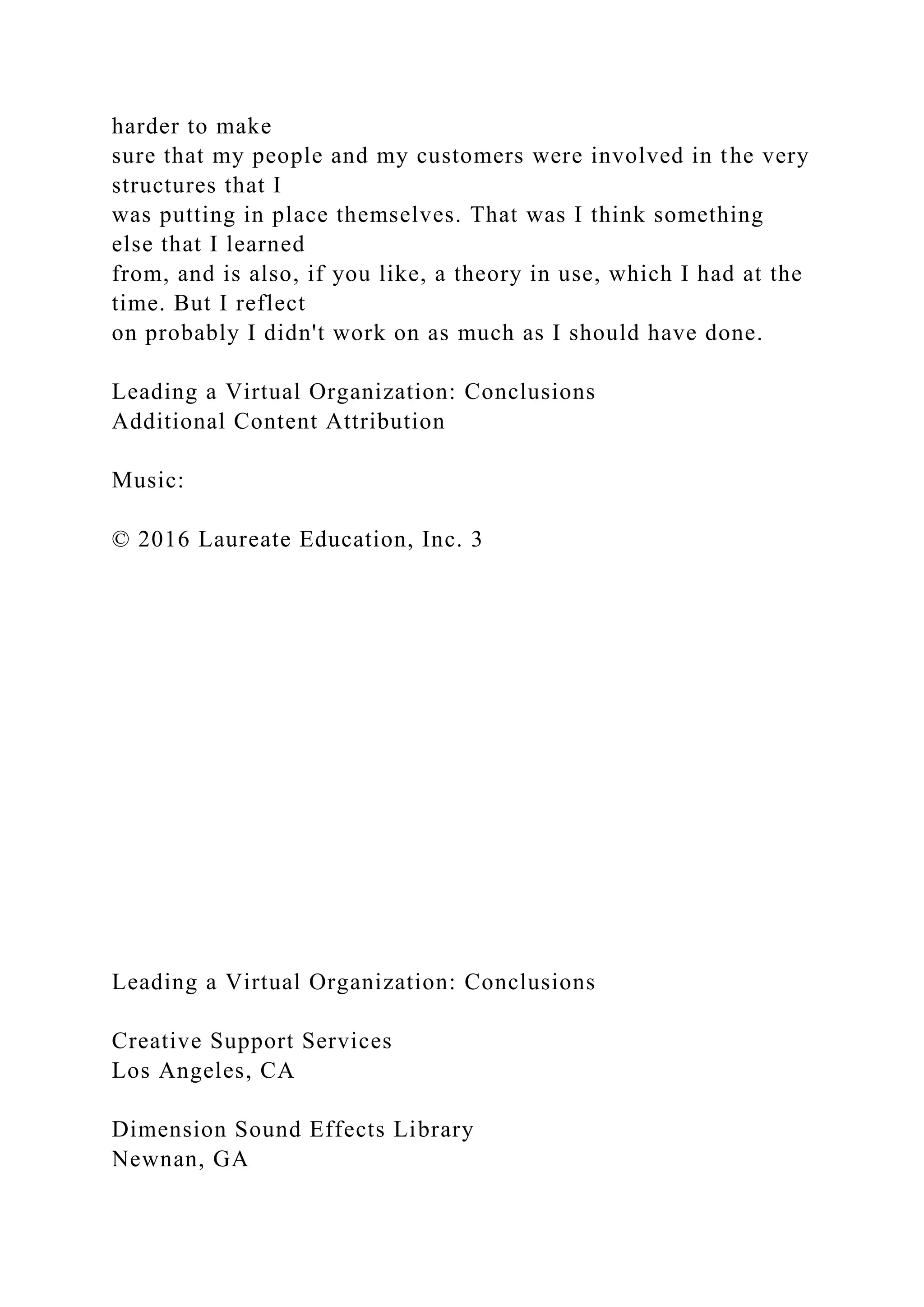 harder to make
sure that my people and my customers were involved in the very
structures that I
was putting in place themselves. That was I think something
else that I learned
from, and is also, if you like, a theory in use, which I had at the
time. But I reflect
on probably I didn't work on as much as I should have done.
Leading a Virtual Organization: Conclusions
Additional Content Attribution
Music:
© 2016 Laureate Education, Inc. 3
Leading a Virtual Organization: Conclusions
Creative Support Services
Los Angeles, CA
Dimension Sound Effects Library
Newnan, GA
 