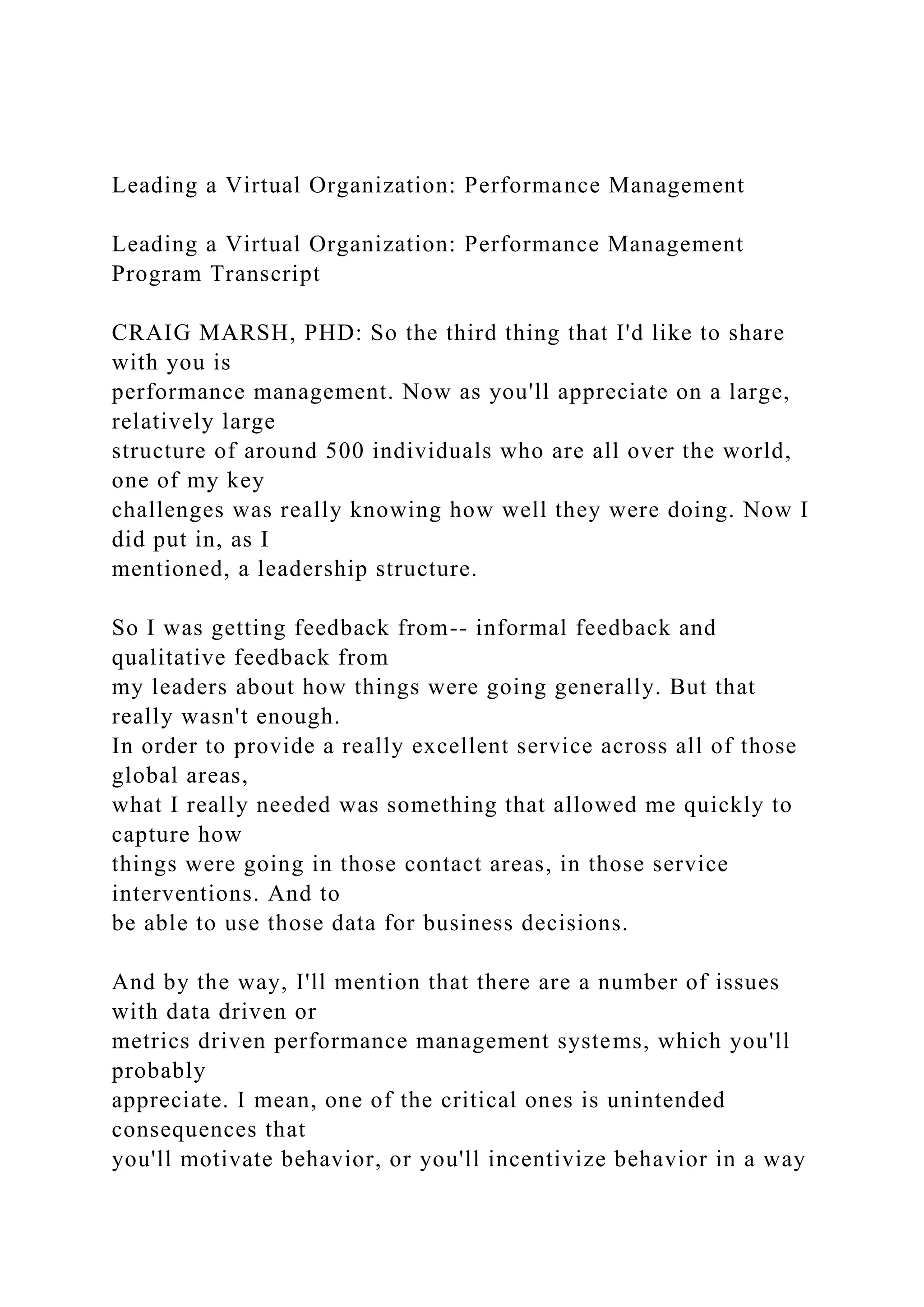 Leading a Virtual Organization: Performance Management
Leading a Virtual Organization: Performance Management
Program Transcript
CRAIG MARSH, PHD: So the third thing that I'd like to share
with you is
performance management. Now as you'll appreciate on a large,
relatively large
structure of around 500 individuals who are all over the world,
one of my key
challenges was really knowing how well they were doing. Now I
did put in, as I
mentioned, a leadership structure.
So I was getting feedback from-- informal feedback and
qualitative feedback from
my leaders about how things were going generally. But that
really wasn't enough.
In order to provide a really excellent service across all of those
global areas,
what I really needed was something that allowed me quickly to
capture how
things were going in those contact areas, in those service
interventions. And to
be able to use those data for business decisions.
And by the way, I'll mention that there are a number of issues
with data driven or
metrics driven performance management systems, which you'll
probably
appreciate. I mean, one of the critical ones is unintended
consequences that
you'll motivate behavior, or you'll incentivize behavior in a way
 