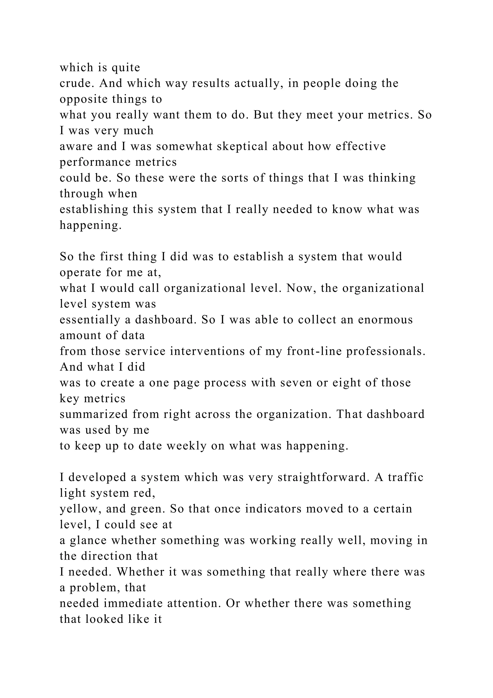 which is quite
crude. And which way results actually, in people doing the
opposite things to
what you really want them to do. But they meet your metrics. So
I was very much
aware and I was somewhat skeptical about how effective
performance metrics
could be. So these were the sorts of things that I was thinking
through when
establishing this system that I really needed to know what was
happening.
So the first thing I did was to establish a system that would
operate for me at,
what I would call organizational level. Now, the organizational
level system was
essentially a dashboard. So I was able to collect an enormous
amount of data
from those service interventions of my front-line professionals.
And what I did
was to create a one page process with seven or eight of those
key metrics
summarized from right across the organization. That dashboard
was used by me
to keep up to date weekly on what was happening.
I developed a system which was very straightforward. A traffic
light system red,
yellow, and green. So that once indicators moved to a certain
level, I could see at
a glance whether something was working really well, moving in
the direction that
I needed. Whether it was something that really where there was
a problem, that
needed immediate attention. Or whether there was something
that looked like it
 