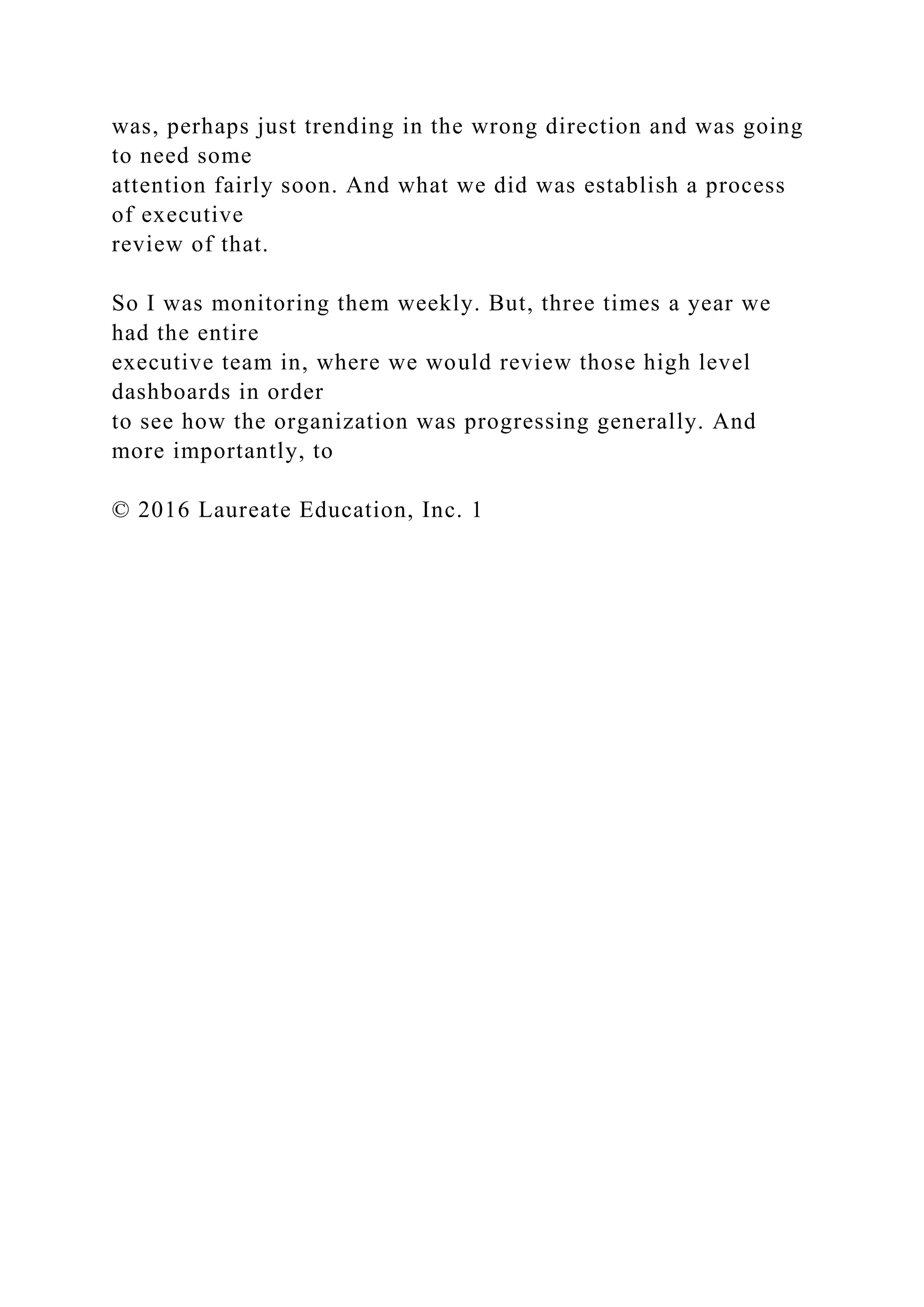 was, perhaps just trending in the wrong direction and was going
to need some
attention fairly soon. And what we did was establish a process
of executive
review of that.
So I was monitoring them weekly. But, three times a year we
had the entire
executive team in, where we would review those high level
dashboards in order
to see how the organization was progressing generally. And
more importantly, to
© 2016 Laureate Education, Inc. 1
 
