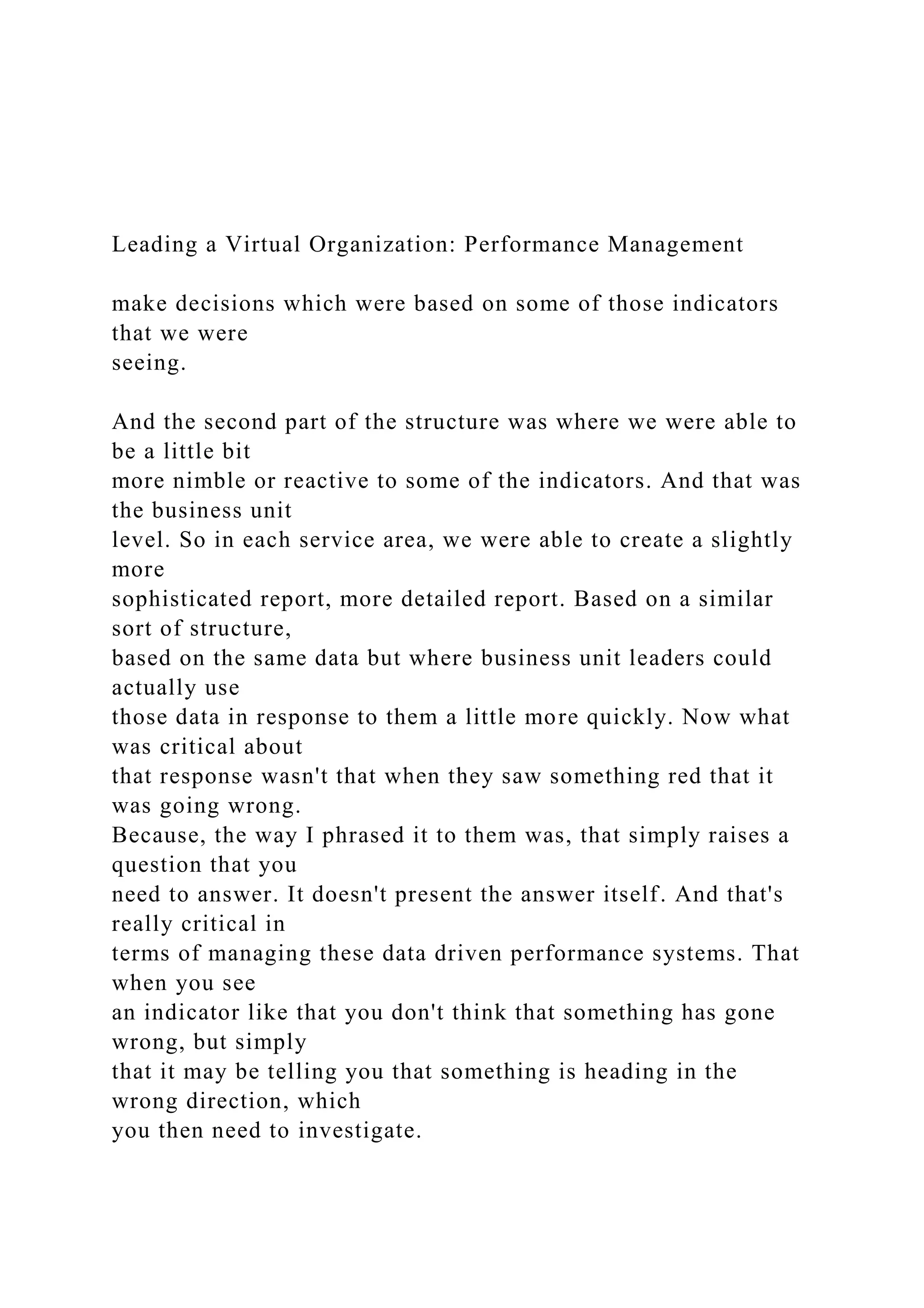Leading a Virtual Organization: Performance Management
make decisions which were based on some of those indicators
that we were
seeing.
And the second part of the structure was where we were able to
be a little bit
more nimble or reactive to some of the indicators. And that was
the business unit
level. So in each service area, we were able to create a slightly
more
sophisticated report, more detailed report. Based on a similar
sort of structure,
based on the same data but where business unit leaders could
actually use
those data in response to them a little more quickly. Now what
was critical about
that response wasn't that when they saw something red that it
was going wrong.
Because, the way I phrased it to them was, that simply raises a
question that you
need to answer. It doesn't present the answer itself. And that's
really critical in
terms of managing these data driven performance systems. That
when you see
an indicator like that you don't think that something has gone
wrong, but simply
that it may be telling you that something is heading in the
wrong direction, which
you then need to investigate.
 