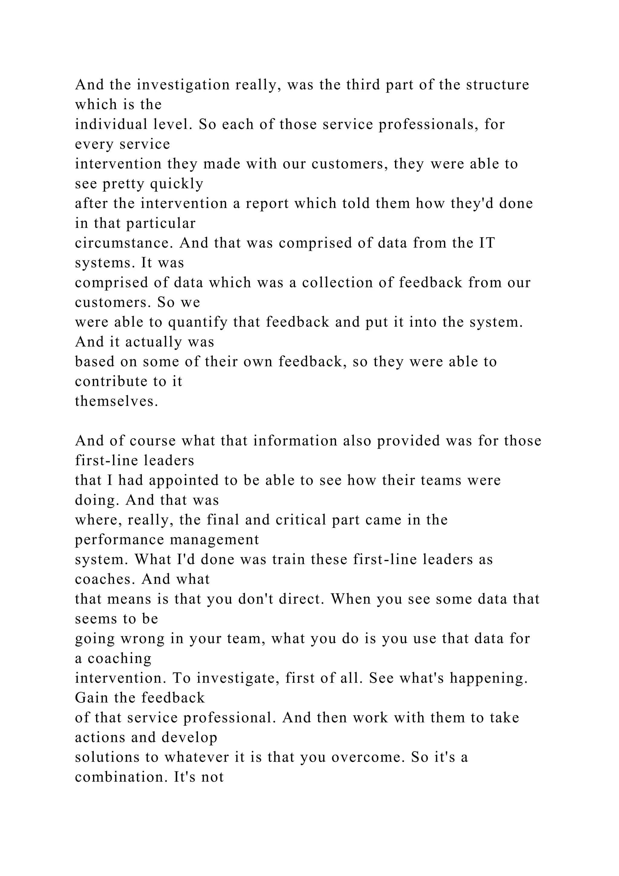 And the investigation really, was the third part of the structure
which is the
individual level. So each of those service professionals, for
every service
intervention they made with our customers, they were able to
see pretty quickly
after the intervention a report which told them how they'd done
in that particular
circumstance. And that was comprised of data from the IT
systems. It was
comprised of data which was a collection of feedback from our
customers. So we
were able to quantify that feedback and put it into the system.
And it actually was
based on some of their own feedback, so they were able to
contribute to it
themselves.
And of course what that information also provided was for those
first-line leaders
that I had appointed to be able to see how their teams were
doing. And that was
where, really, the final and critical part came in the
performance management
system. What I'd done was train these first-line leaders as
coaches. And what
that means is that you don't direct. When you see some data that
seems to be
going wrong in your team, what you do is you use that data for
a coaching
intervention. To investigate, first of all. See what's happening.
Gain the feedback
of that service professional. And then work with them to take
actions and develop
solutions to whatever it is that you overcome. So it's a
combination. It's not
 