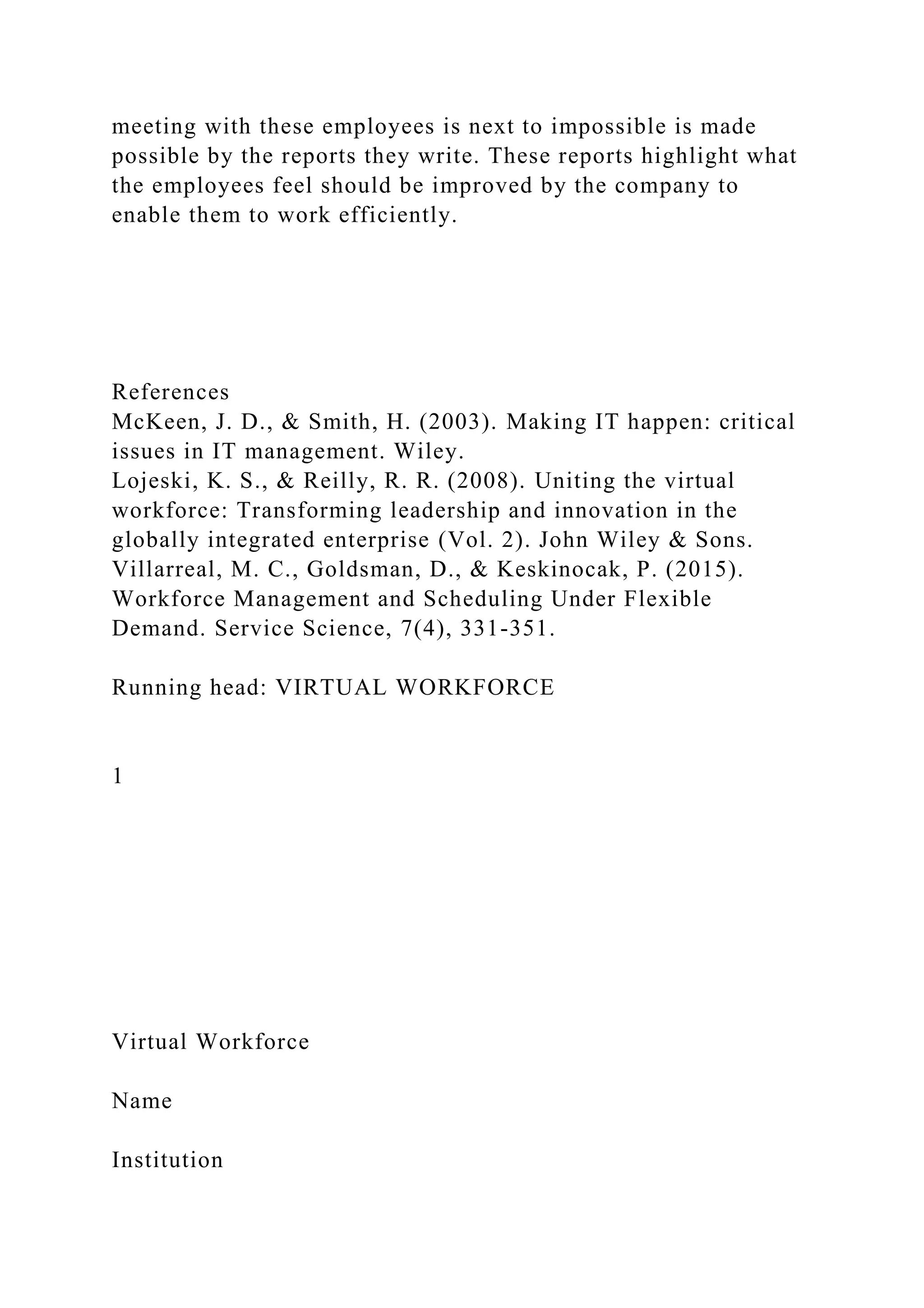 meeting with these employees is next to impossible is made
possible by the reports they write. These reports highlight what
the employees feel should be improved by the company to
enable them to work efficiently.
References
McKeen, J. D., & Smith, H. (2003). Making IT happen: critical
issues in IT management. Wiley.
Lojeski, K. S., & Reilly, R. R. (2008). Uniting the virtual
workforce: Transforming leadership and innovation in the
globally integrated enterprise (Vol. 2). John Wiley & Sons.
Villarreal, M. C., Goldsman, D., & Keskinocak, P. (2015).
Workforce Management and Scheduling Under Flexible
Demand. Service Science, 7(4), 331-351.
Running head: VIRTUAL WORKFORCE
1
Virtual Workforce
Name
Institution
 