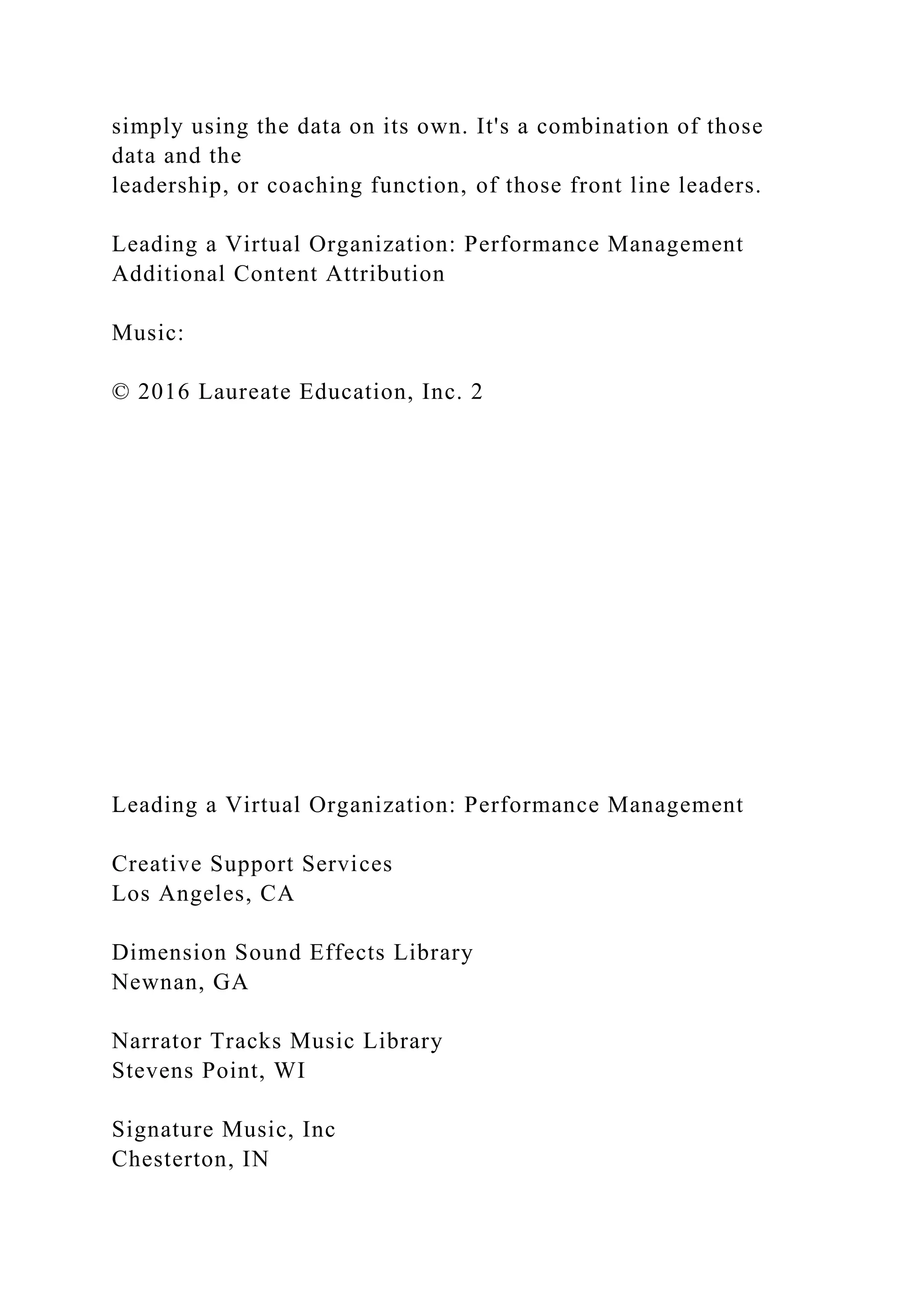 simply using the data on its own. It's a combination of those
data and the
leadership, or coaching function, of those front line leaders.
Leading a Virtual Organization: Performance Management
Additional Content Attribution
Music:
© 2016 Laureate Education, Inc. 2
Leading a Virtual Organization: Performance Management
Creative Support Services
Los Angeles, CA
Dimension Sound Effects Library
Newnan, GA
Narrator Tracks Music Library
Stevens Point, WI
Signature Music, Inc
Chesterton, IN
 