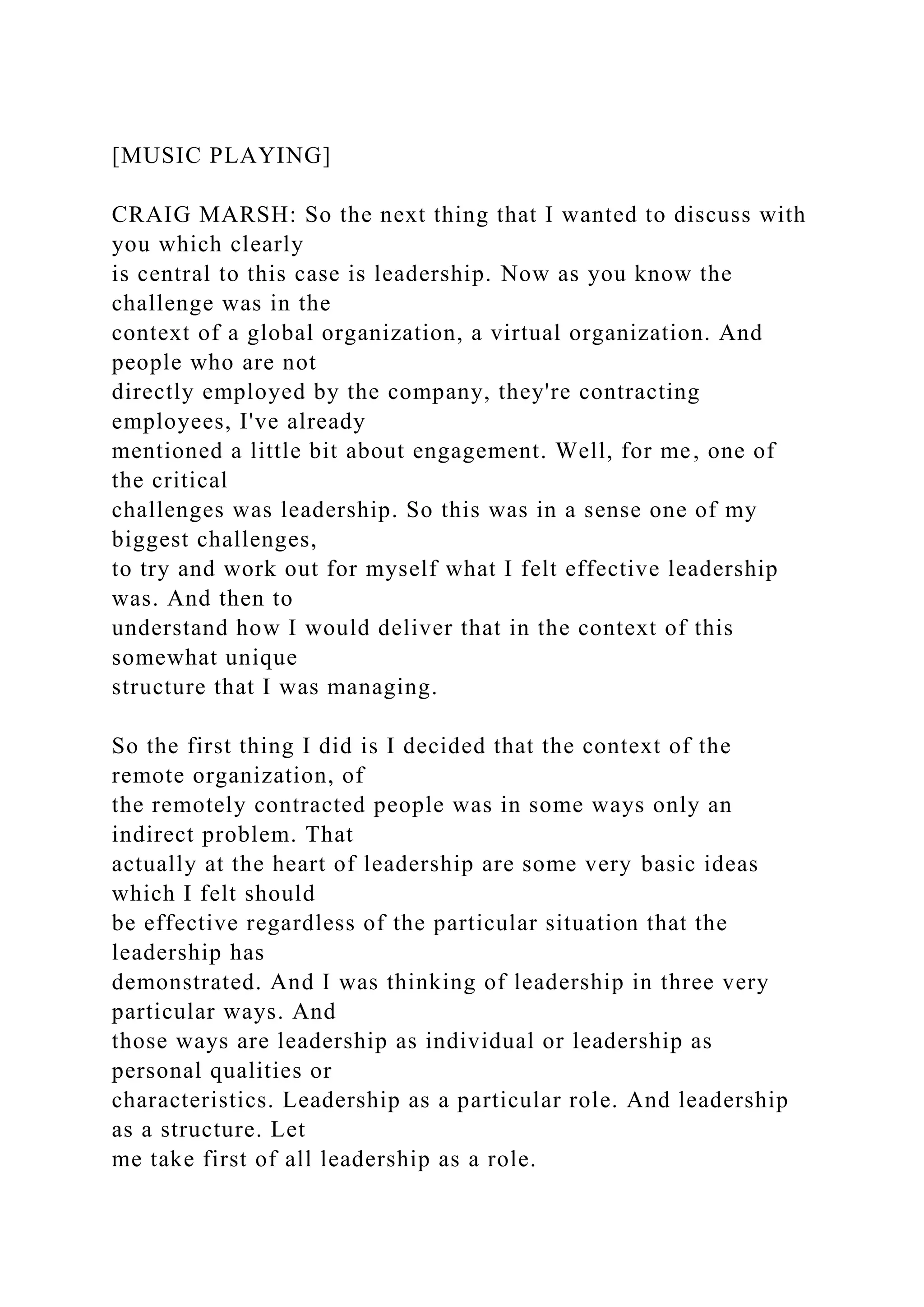 [MUSIC PLAYING]
CRAIG MARSH: So the next thing that I wanted to discuss with
you which clearly
is central to this case is leadership. Now as you know the
challenge was in the
context of a global organization, a virtual organization. And
people who are not
directly employed by the company, they're contracting
employees, I've already
mentioned a little bit about engagement. Well, for me, one of
the critical
challenges was leadership. So this was in a sense one of my
biggest challenges,
to try and work out for myself what I felt effective leadership
was. And then to
understand how I would deliver that in the context of this
somewhat unique
structure that I was managing.
So the first thing I did is I decided that the context of the
remote organization, of
the remotely contracted people was in some ways only an
indirect problem. That
actually at the heart of leadership are some very basic ideas
which I felt should
be effective regardless of the particular situation that the
leadership has
demonstrated. And I was thinking of leadership in three very
particular ways. And
those ways are leadership as individual or leadership as
personal qualities or
characteristics. Leadership as a particular role. And leadership
as a structure. Let
me take first of all leadership as a role.
 
