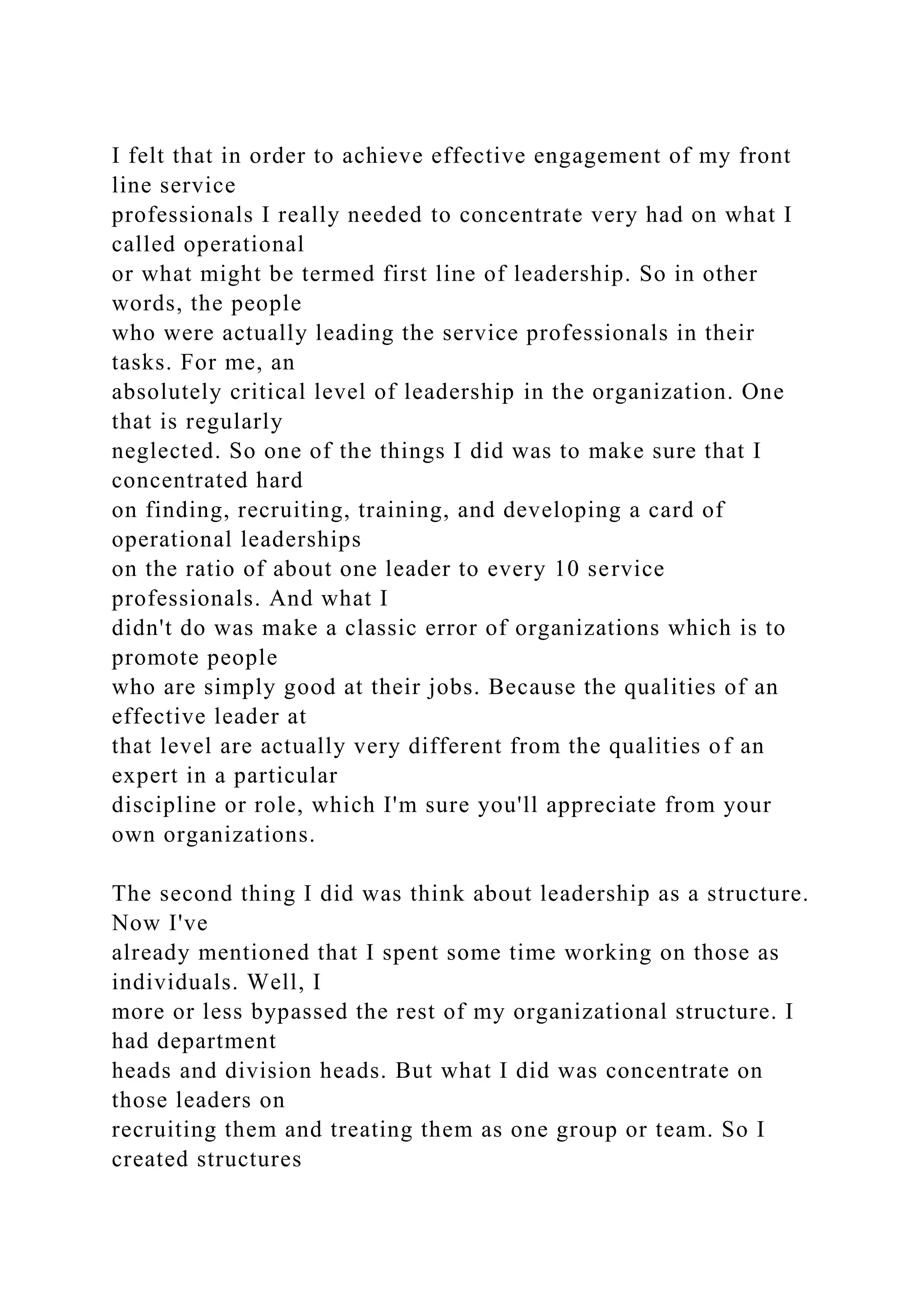 I felt that in order to achieve effective engagement of my front
line service
professionals I really needed to concentrate very had on what I
called operational
or what might be termed first line of leadership. So in other
words, the people
who were actually leading the service professionals in their
tasks. For me, an
absolutely critical level of leadership in the organization. One
that is regularly
neglected. So one of the things I did was to make sure that I
concentrated hard
on finding, recruiting, training, and developing a card of
operational leaderships
on the ratio of about one leader to every 10 service
professionals. And what I
didn't do was make a classic error of organizations which is to
promote people
who are simply good at their jobs. Because the qualities of an
effective leader at
that level are actually very different from the qualities of an
expert in a particular
discipline or role, which I'm sure you'll appreciate from your
own organizations.
The second thing I did was think about leadership as a structure.
Now I've
already mentioned that I spent some time working on those as
individuals. Well, I
more or less bypassed the rest of my organizational structure. I
had department
heads and division heads. But what I did was concentrate on
those leaders on
recruiting them and treating them as one group or team. So I
created structures
 