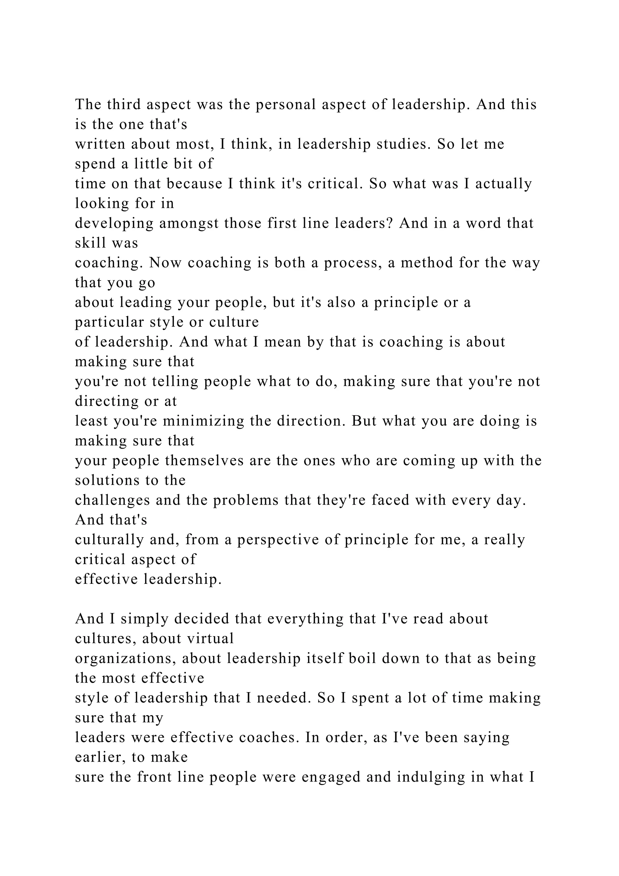 The third aspect was the personal aspect of leadership. And this
is the one that's
written about most, I think, in leadership studies. So let me
spend a little bit of
time on that because I think it's critical. So what was I actually
looking for in
developing amongst those first line leaders? And in a word that
skill was
coaching. Now coaching is both a process, a method for the way
that you go
about leading your people, but it's also a principle or a
particular style or culture
of leadership. And what I mean by that is coaching is about
making sure that
you're not telling people what to do, making sure that you're not
directing or at
least you're minimizing the direction. But what you are doing is
making sure that
your people themselves are the ones who are coming up with the
solutions to the
challenges and the problems that they're faced with every day.
And that's
culturally and, from a perspective of principle for me, a really
critical aspect of
effective leadership.
And I simply decided that everything that I've read about
cultures, about virtual
organizations, about leadership itself boil down to that as being
the most effective
style of leadership that I needed. So I spent a lot of time making
sure that my
leaders were effective coaches. In order, as I've been saying
earlier, to make
sure the front line people were engaged and indulging in what I
 