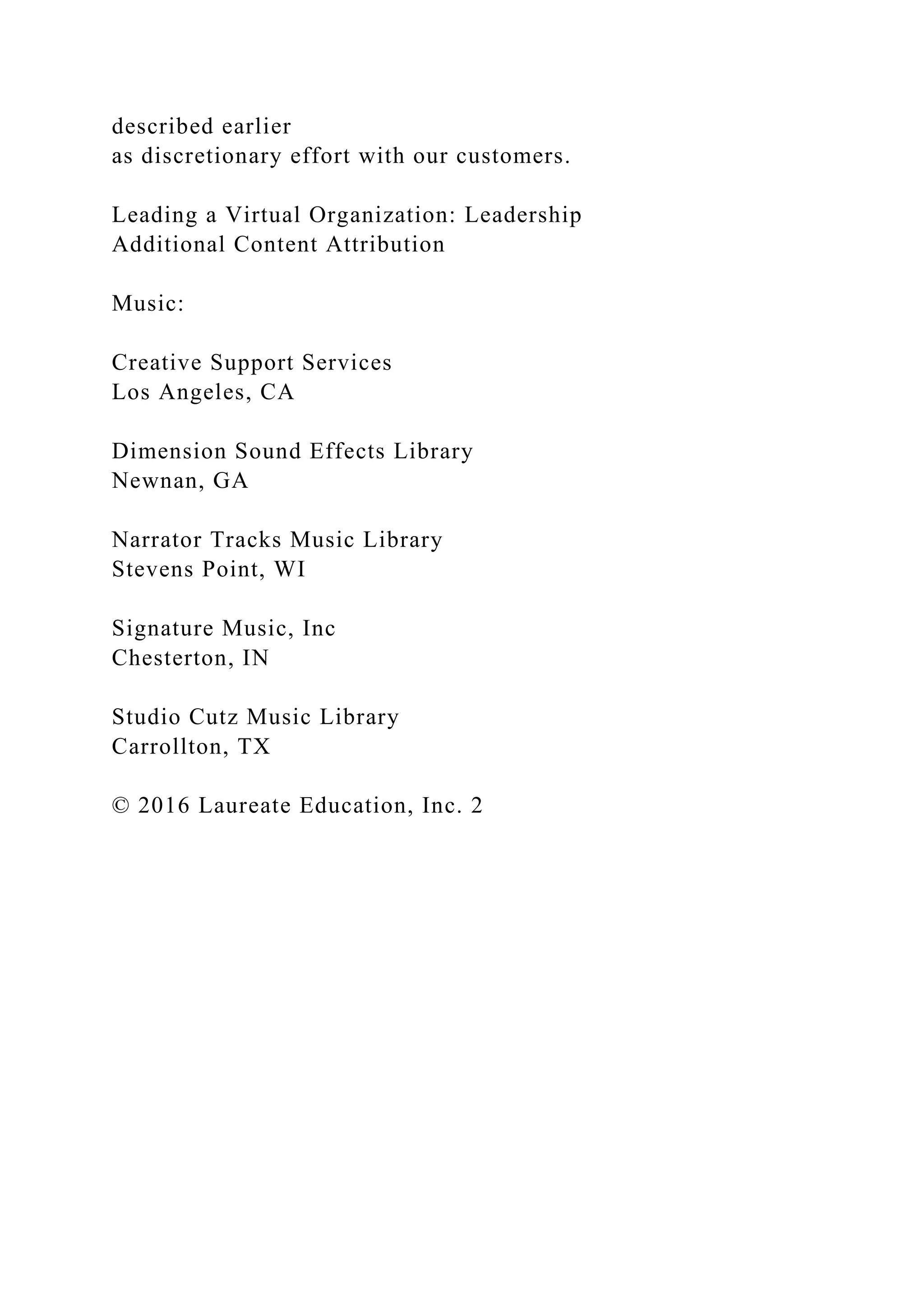 described earlier
as discretionary effort with our customers.
Leading a Virtual Organization: Leadership
Additional Content Attribution
Music:
Creative Support Services
Los Angeles, CA
Dimension Sound Effects Library
Newnan, GA
Narrator Tracks Music Library
Stevens Point, WI
Signature Music, Inc
Chesterton, IN
Studio Cutz Music Library
Carrollton, TX
© 2016 Laureate Education, Inc. 2
 