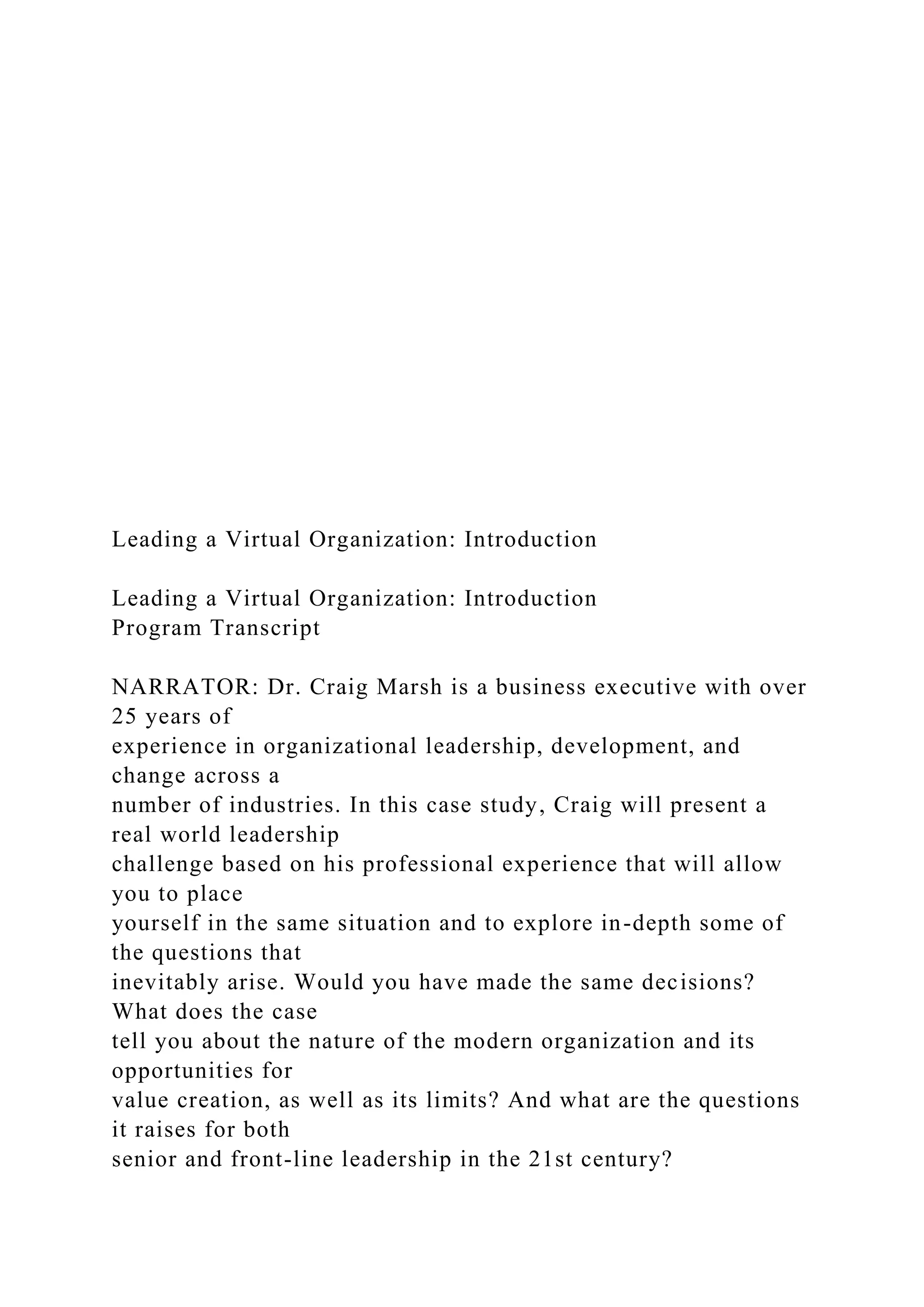 Leading a Virtual Organization: Introduction
Leading a Virtual Organization: Introduction
Program Transcript
NARRATOR: Dr. Craig Marsh is a business executive with over
25 years of
experience in organizational leadership, development, and
change across a
number of industries. In this case study, Craig will present a
real world leadership
challenge based on his professional experience that will allow
you to place
yourself in the same situation and to explore in-depth some of
the questions that
inevitably arise. Would you have made the same decisions?
What does the case
tell you about the nature of the modern organization and its
opportunities for
value creation, as well as its limits? And what are the questions
it raises for both
senior and front-line leadership in the 21st century?
 