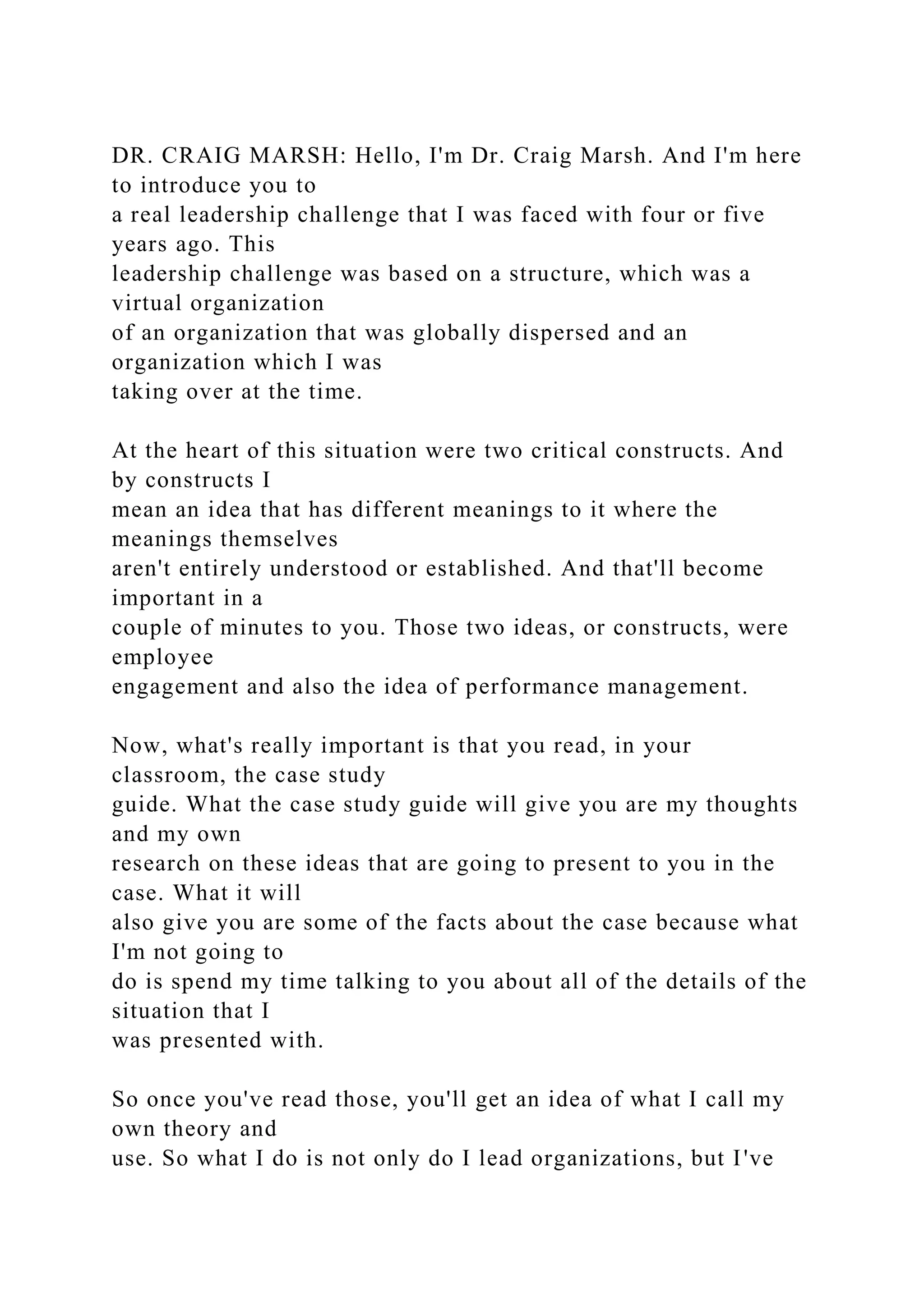 DR. CRAIG MARSH: Hello, I'm Dr. Craig Marsh. And I'm here
to introduce you to
a real leadership challenge that I was faced with four or five
years ago. This
leadership challenge was based on a structure, which was a
virtual organization
of an organization that was globally dispersed and an
organization which I was
taking over at the time.
At the heart of this situation were two critical constructs. And
by constructs I
mean an idea that has different meanings to it where the
meanings themselves
aren't entirely understood or established. And that'll become
important in a
couple of minutes to you. Those two ideas, or constructs, were
employee
engagement and also the idea of performance management.
Now, what's really important is that you read, in your
classroom, the case study
guide. What the case study guide will give you are my thoughts
and my own
research on these ideas that are going to present to you in the
case. What it will
also give you are some of the facts about the case because what
I'm not going to
do is spend my time talking to you about all of the details of the
situation that I
was presented with.
So once you've read those, you'll get an idea of what I call my
own theory and
use. So what I do is not only do I lead organizations, but I've
 