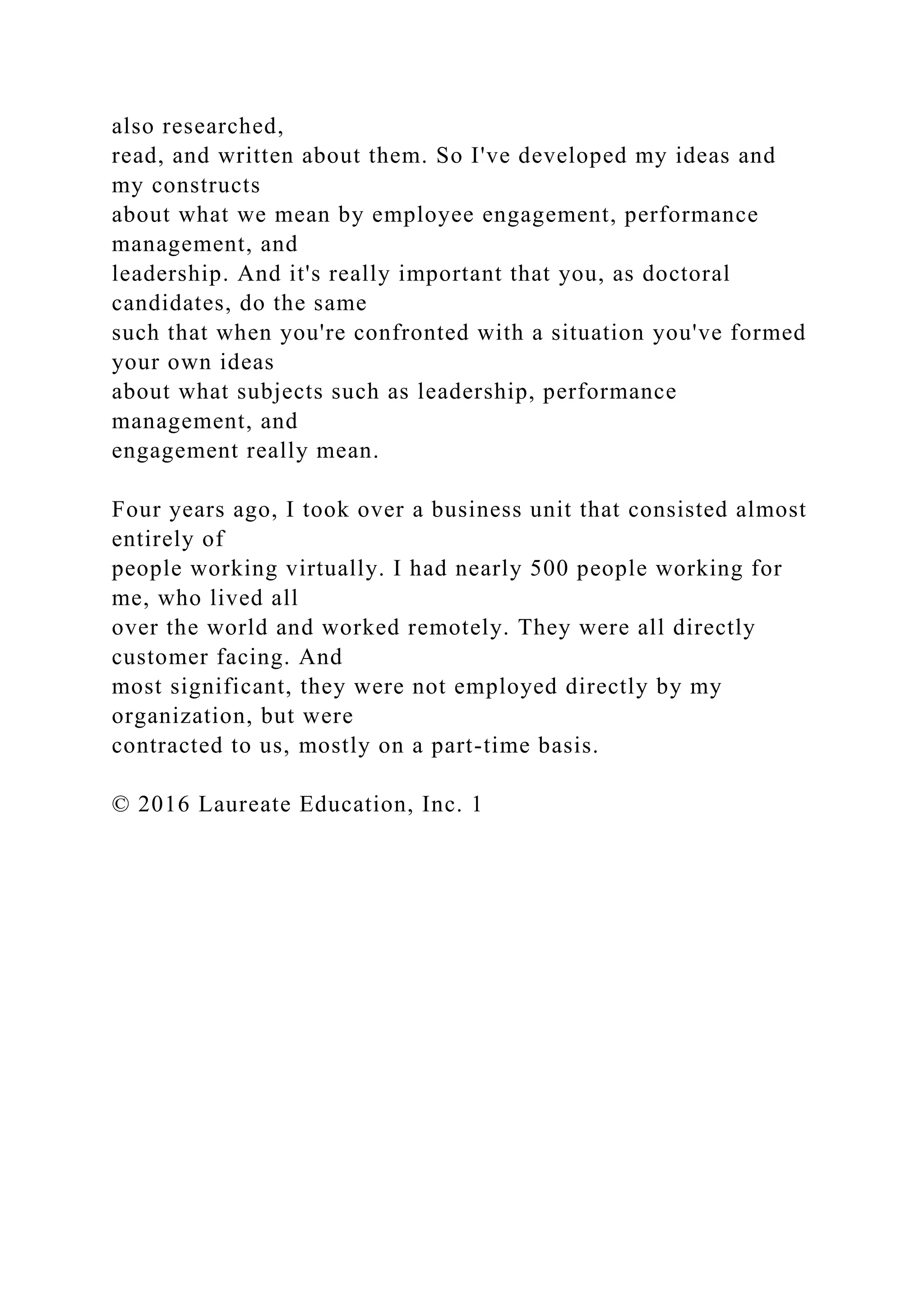 also researched,
read, and written about them. So I've developed my ideas and
my constructs
about what we mean by employee engagement, performance
management, and
leadership. And it's really important that you, as doctoral
candidates, do the same
such that when you're confronted with a situation you've formed
your own ideas
about what subjects such as leadership, performance
management, and
engagement really mean.
Four years ago, I took over a business unit that consisted almost
entirely of
people working virtually. I had nearly 500 people working for
me, who lived all
over the world and worked remotely. They were all directly
customer facing. And
most significant, they were not employed directly by my
organization, but were
contracted to us, mostly on a part-time basis.
© 2016 Laureate Education, Inc. 1
 