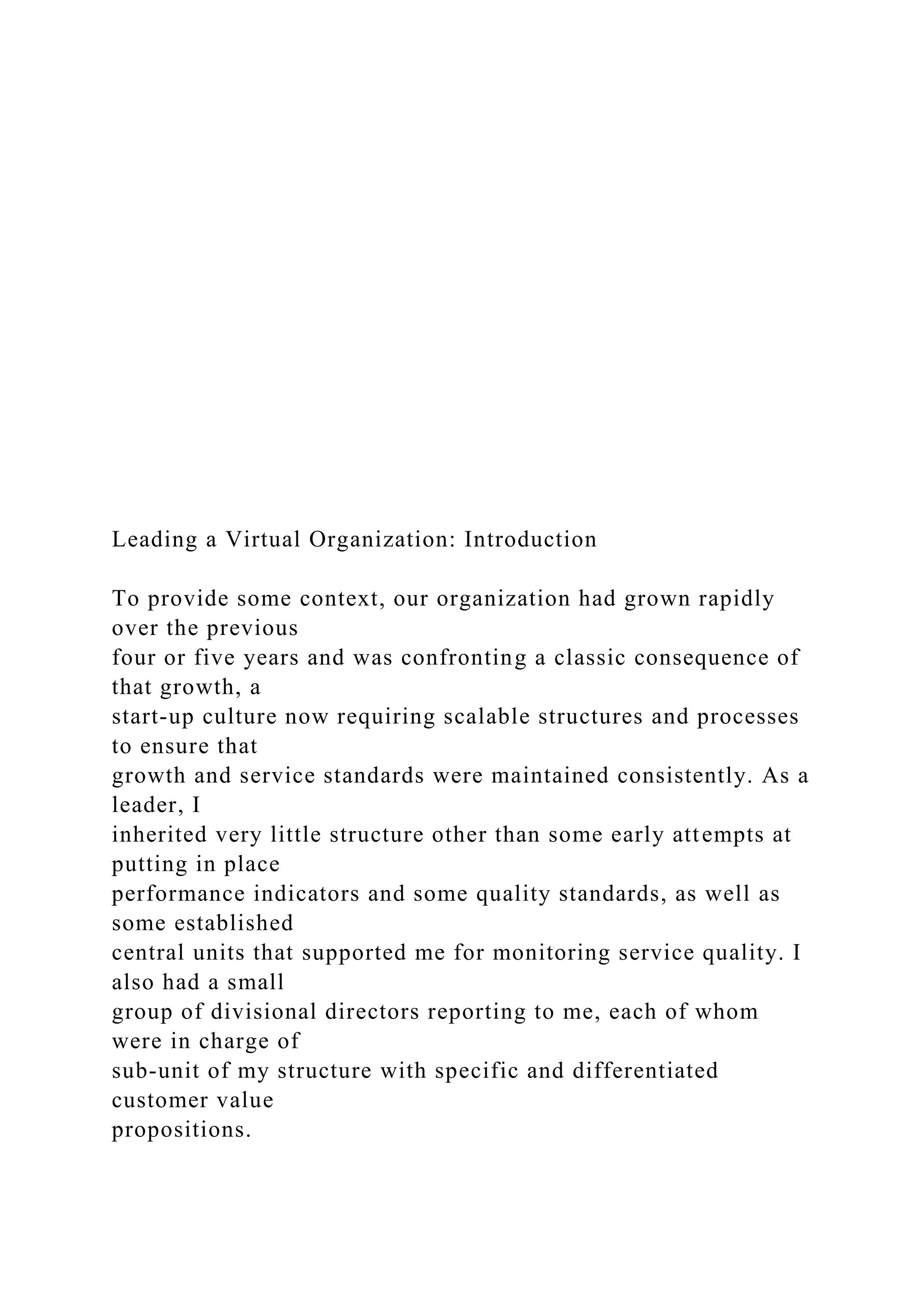 Leading a Virtual Organization: Introduction
To provide some context, our organization had grown rapidly
over the previous
four or five years and was confronting a classic consequence of
that growth, a
start-up culture now requiring scalable structures and processes
to ensure that
growth and service standards were maintained consistently. As a
leader, I
inherited very little structure other than some early attempts at
putting in place
performance indicators and some quality standards, as well as
some established
central units that supported me for monitoring service quality. I
also had a small
group of divisional directors reporting to me, each of whom
were in charge of
sub-unit of my structure with specific and differentiated
customer value
propositions.
 