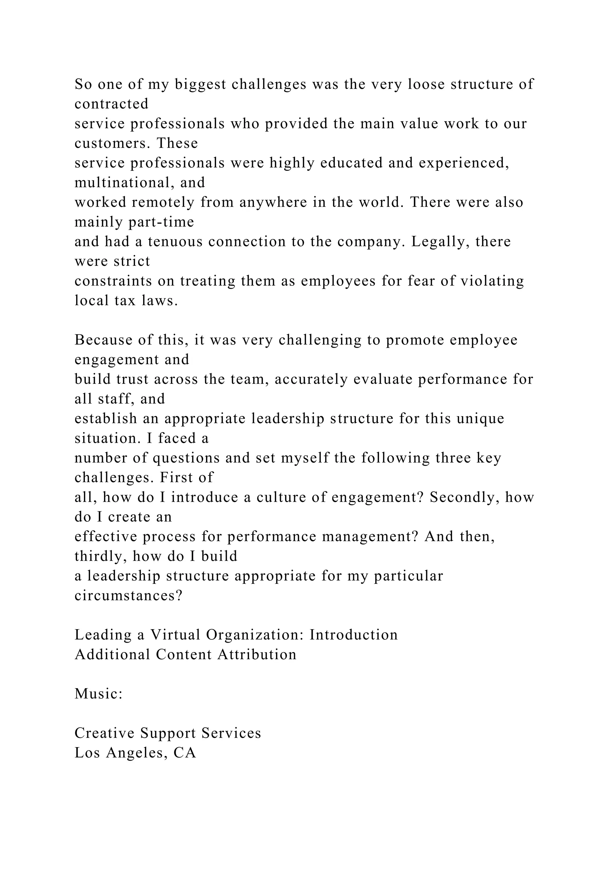 So one of my biggest challenges was the very loose structure of
contracted
service professionals who provided the main value work to our
customers. These
service professionals were highly educated and experienced,
multinational, and
worked remotely from anywhere in the world. There were also
mainly part-time
and had a tenuous connection to the company. Legally, there
were strict
constraints on treating them as employees for fear of violating
local tax laws.
Because of this, it was very challenging to promote employee
engagement and
build trust across the team, accurately evaluate performance for
all staff, and
establish an appropriate leadership structure for this unique
situation. I faced a
number of questions and set myself the following three key
challenges. First of
all, how do I introduce a culture of engagement? Secondly, how
do I create an
effective process for performance management? And then,
thirdly, how do I build
a leadership structure appropriate for my particular
circumstances?
Leading a Virtual Organization: Introduction
Additional Content Attribution
Music:
Creative Support Services
Los Angeles, CA
 