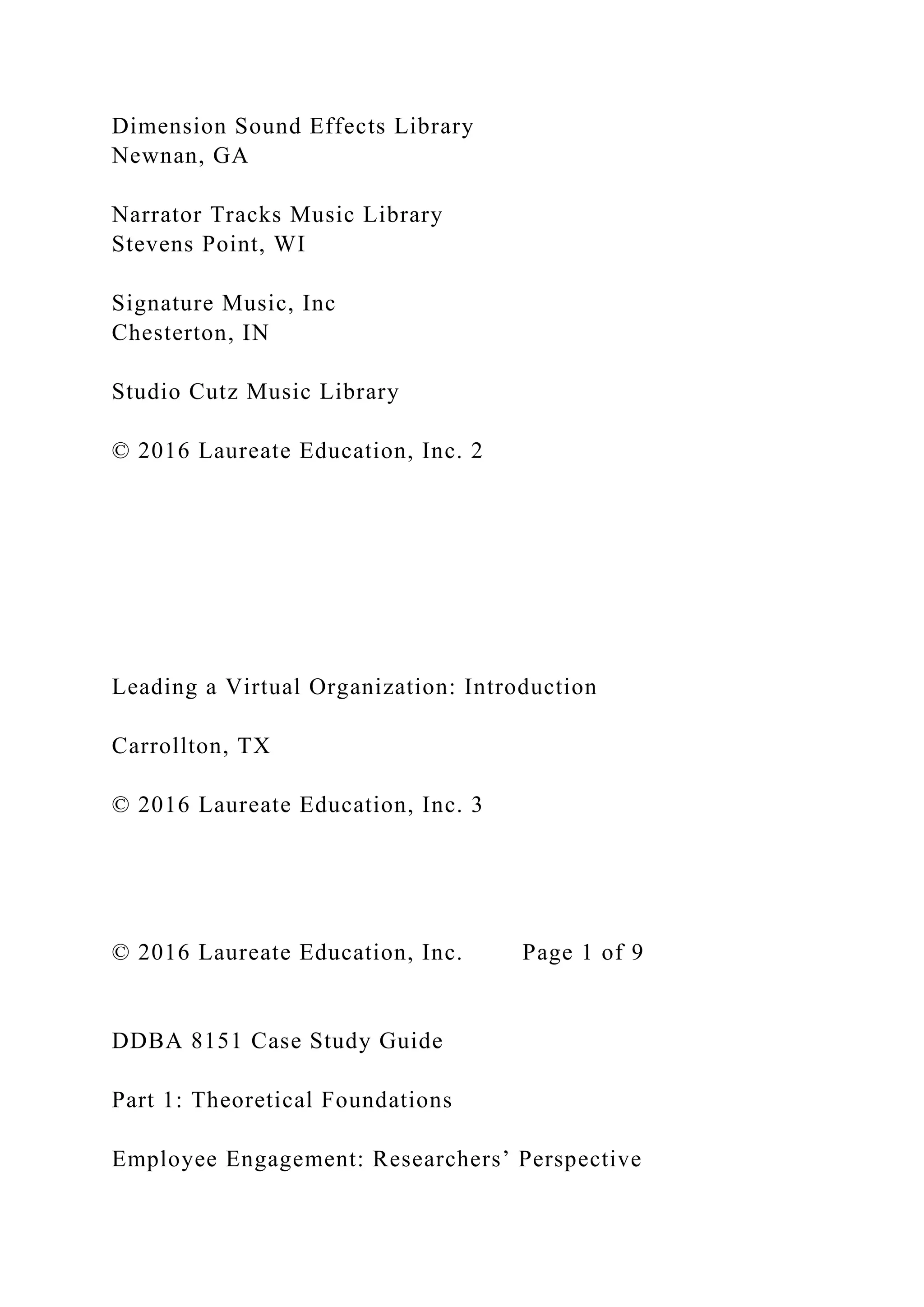 Dimension Sound Effects Library
Newnan, GA
Narrator Tracks Music Library
Stevens Point, WI
Signature Music, Inc
Chesterton, IN
Studio Cutz Music Library
© 2016 Laureate Education, Inc. 2
Leading a Virtual Organization: Introduction
Carrollton, TX
© 2016 Laureate Education, Inc. 3
© 2016 Laureate Education, Inc. Page 1 of 9
DDBA 8151 Case Study Guide
Part 1: Theoretical Foundations
Employee Engagement: Researchers’ Perspective
 