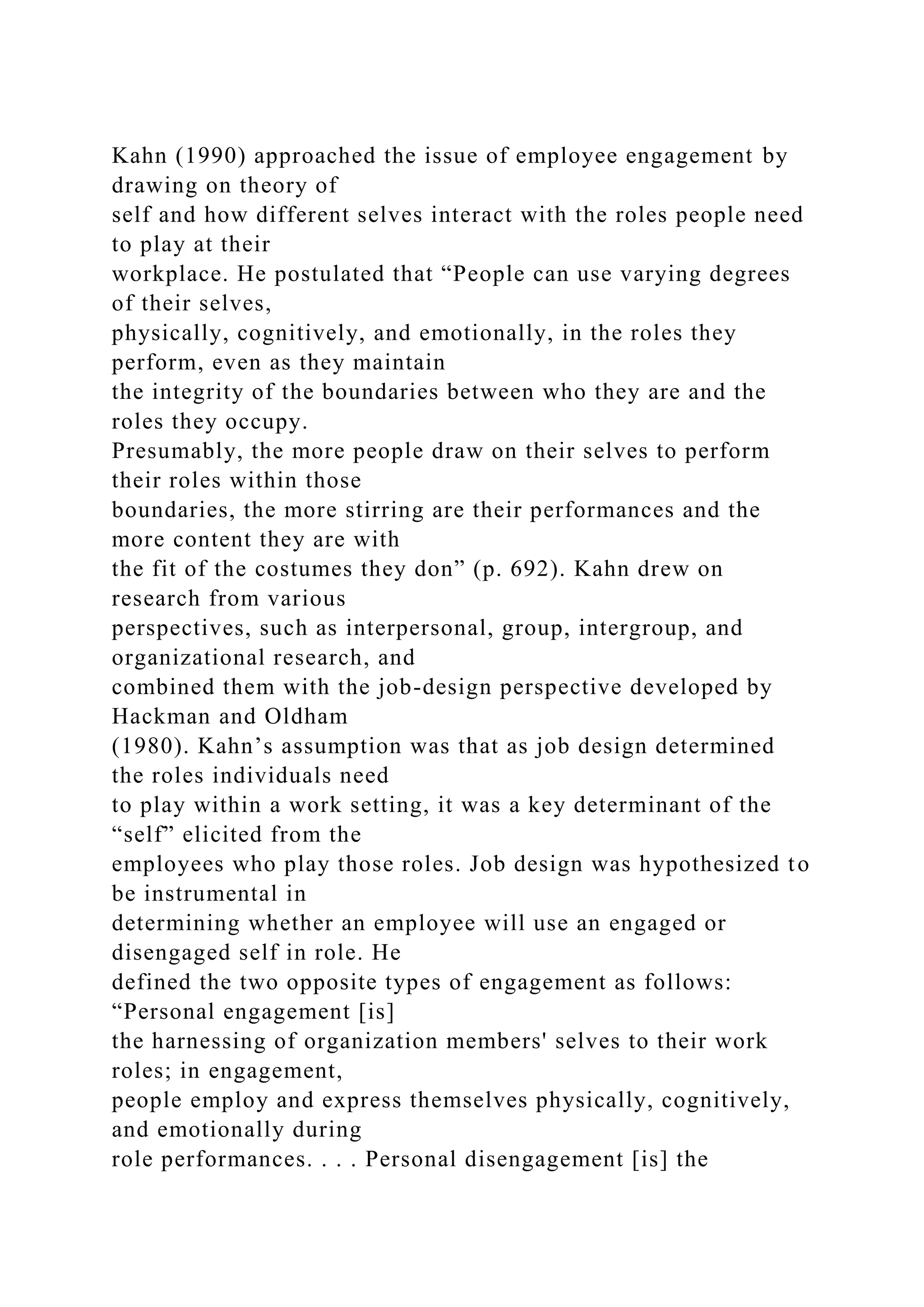 Kahn (1990) approached the issue of employee engagement by
drawing on theory of
self and how different selves interact with the roles people need
to play at their
workplace. He postulated that “People can use varying degrees
of their selves,
physically, cognitively, and emotionally, in the roles they
perform, even as they maintain
the integrity of the boundaries between who they are and the
roles they occupy.
Presumably, the more people draw on their selves to perform
their roles within those
boundaries, the more stirring are their performances and the
more content they are with
the fit of the costumes they don” (p. 692). Kahn drew on
research from various
perspectives, such as interpersonal, group, intergroup, and
organizational research, and
combined them with the job-design perspective developed by
Hackman and Oldham
(1980). Kahn’s assumption was that as job design determined
the roles individuals need
to play within a work setting, it was a key determinant of the
“self” elicited from the
employees who play those roles. Job design was hypothesized to
be instrumental in
determining whether an employee will use an engaged or
disengaged self in role. He
defined the two opposite types of engagement as follows:
“Personal engagement [is]
the harnessing of organization members' selves to their work
roles; in engagement,
people employ and express themselves physically, cognitively,
and emotionally during
role performances. . . . Personal disengagement [is] the
 