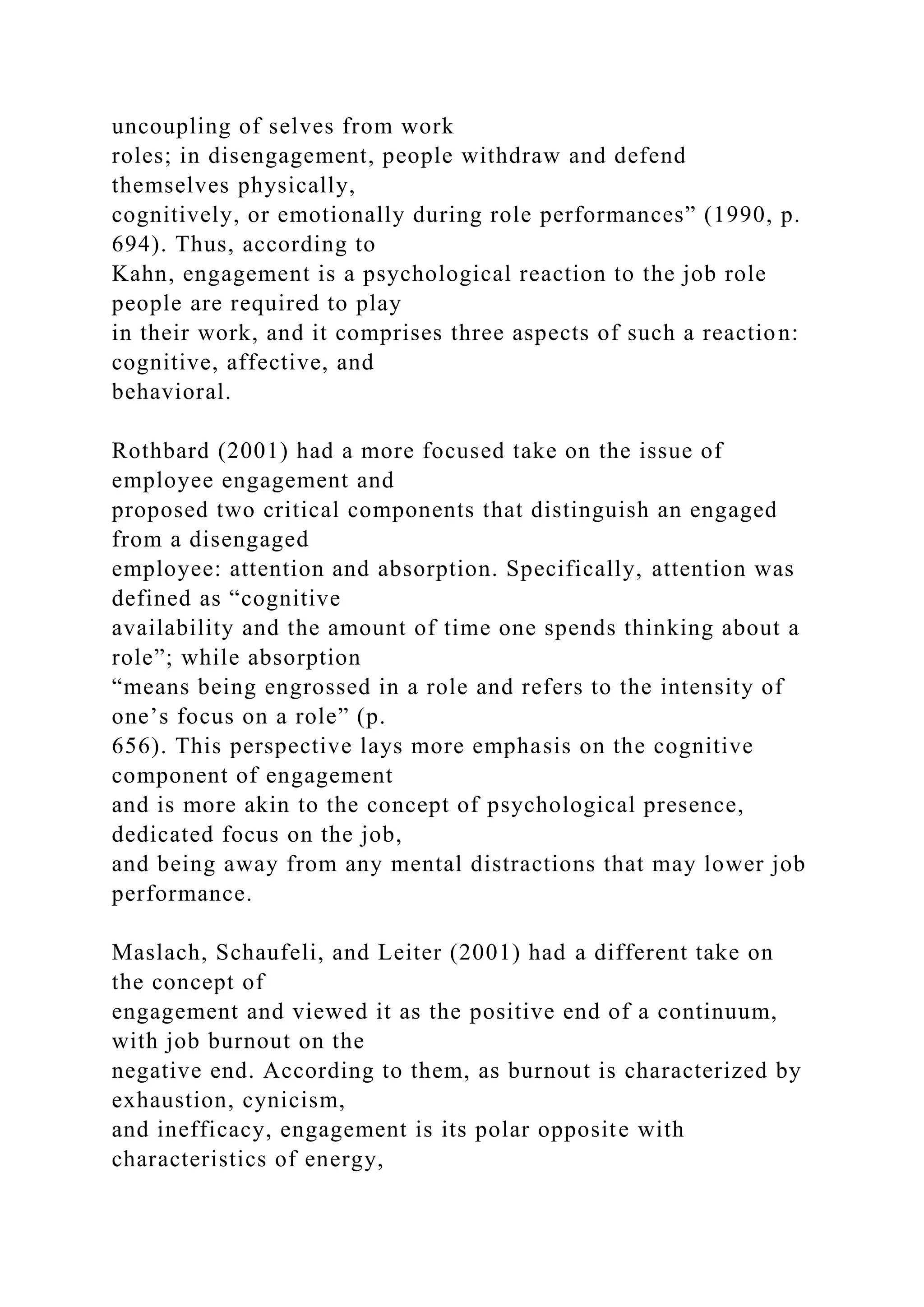 uncoupling of selves from work
roles; in disengagement, people withdraw and defend
themselves physically,
cognitively, or emotionally during role performances” (1990, p.
694). Thus, according to
Kahn, engagement is a psychological reaction to the job role
people are required to play
in their work, and it comprises three aspects of such a reaction:
cognitive, affective, and
behavioral.
Rothbard (2001) had a more focused take on the issue of
employee engagement and
proposed two critical components that distinguish an engaged
from a disengaged
employee: attention and absorption. Specifically, attention was
defined as “cognitive
availability and the amount of time one spends thinking about a
role”; while absorption
“means being engrossed in a role and refers to the intensity of
one’s focus on a role” (p.
656). This perspective lays more emphasis on the cognitive
component of engagement
and is more akin to the concept of psychological presence,
dedicated focus on the job,
and being away from any mental distractions that may lower job
performance.
Maslach, Schaufeli, and Leiter (2001) had a different take on
the concept of
engagement and viewed it as the positive end of a continuum,
with job burnout on the
negative end. According to them, as burnout is characterized by
exhaustion, cynicism,
and inefficacy, engagement is its polar opposite with
characteristics of energy,
 