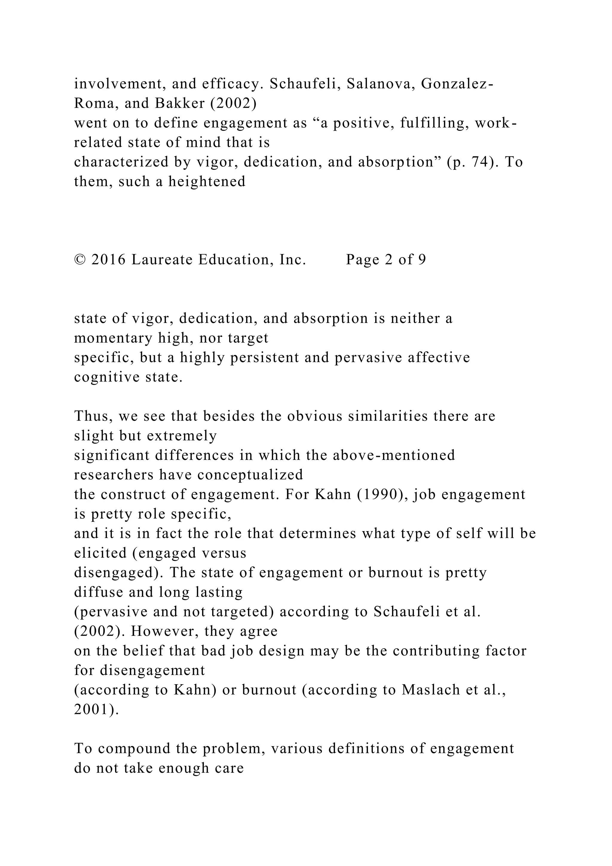involvement, and efficacy. Schaufeli, Salanova, Gonzalez-
Roma, and Bakker (2002)
went on to define engagement as “a positive, fulfilling, work-
related state of mind that is
characterized by vigor, dedication, and absorption” (p. 74). To
them, such a heightened
© 2016 Laureate Education, Inc. Page 2 of 9
state of vigor, dedication, and absorption is neither a
momentary high, nor target
specific, but a highly persistent and pervasive affective
cognitive state.
Thus, we see that besides the obvious similarities there are
slight but extremely
significant differences in which the above-mentioned
researchers have conceptualized
the construct of engagement. For Kahn (1990), job engagement
is pretty role specific,
and it is in fact the role that determines what type of self will be
elicited (engaged versus
disengaged). The state of engagement or burnout is pretty
diffuse and long lasting
(pervasive and not targeted) according to Schaufeli et al.
(2002). However, they agree
on the belief that bad job design may be the contributing factor
for disengagement
(according to Kahn) or burnout (according to Maslach et al.,
2001).
To compound the problem, various definitions of engagement
do not take enough care
 